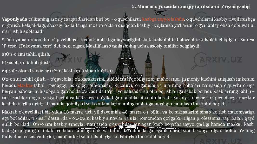 5. Muammo yuzasidan xorijiy tajribalarni o‘rganilganligi Yaponiyada ta’limning asosiy maqsadlaridan biri bu – o‘quvchilarni kasbga tayyorlashda , o‘quvchilarni kasbiy rivojlanishga o‘rgatish, kelajakdagi, shaxsiy fazilatlariga mos va o’zlari qiziqqan kasbiy rivojlanish yo‘llarini to‘g‘ri tanlay olish qobiliyatini o‘stirish hisoblanadi. S.Fukuyama tomonidan o‘quvchilarni kasbni tanlashga tayyorligini shakllanishini baholovchi test ishlab chiqilgan. Bu test &#34;F-test&#34; (Fukuyama-test) deb nom olgan. Muallif kasb tanlashning uchta asosiy omillar belgilaydi: a)O‘z-o‘zini tahlil qilish, b)kasblarni tahlil qilish, c)professional sinovlar (o‘zini kasblarda sinab ko‘rish). O‘z-o‘zini tahlil qilish – o‘quvchilar o‘z xarakterini, intellektual qobiliyatini, mahoratini, jismoniy kuchini aniqlash imkonini beradi.  Mazkur tahlil , (pedagog, psixolog, ota-onalar) kuzatuvi, o‘rganishi va ularning baholari natijasida o‘quvchi o‘ziga bergan baholarini hisobga olgan holda o‘z vaqtida to‘g‘ri yo‘nalishda ish olib borishlariga sabab bo‘ladi. Kasblarning tahlili – turli kasblarning xususiyatlarini va kadrlarga qo‘yiladigan talablarni ochib beradi. Kasbiy sinovlar – o‘quvchilarga mazkur kasbda tajriba orttirish hamda qobiliyati va ko‘nikmalarini uning tabiatiga mosligini aniqlash imkonini beradi. Maktab o‘quvchilari bir yilda 16 marta, uch yil davomida 48 marta o‘z bilim va ko‘nikmalarini sinab ko‘rish imkoniyatiga ega bo‘ladilar. “F-test” dasturida – o‘z-o‘zini kasbiy sinovlar va ular tomonidan qo‘lga kiritilgan professional tajribalari qayd etilib boriladi. O‘z-o‘zini kasbiy sinovlar natijasida o‘quvchilar, tanlagan kasb bo‘yicha tayyorgarligi hamda mazkur kasb, kadrga qo‘yadigan talablari bilan tanishganlik va bilim, ko‘nikmalarga egalik darajasini hisobga olgan holda o‘zining individual xususiyatlarini, manfaatlari va intilishlariga solishtirish imkonini beradi   