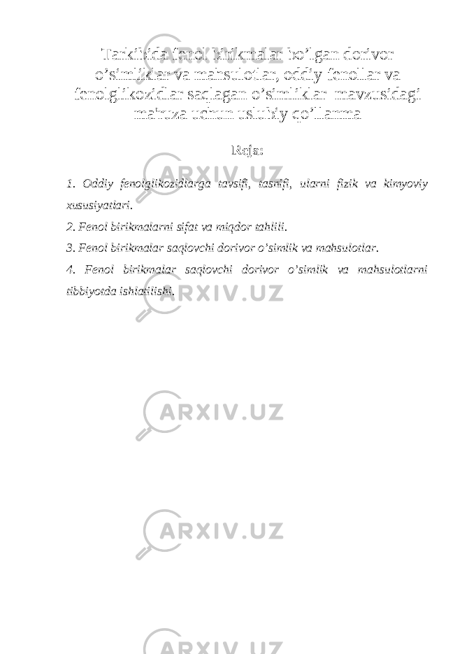 Tarkibida f е nol birikmalar bo’lgan dorivor o’simliklar va mahsulotlar, oddiy f е nollar va f е nolglikozidlar saqlagan o’simliklar mavzusidagi ma&#39;ruza uchun uslubiy qo’llanma R е ja: 1. Oddiy f е nolglikozidlarga tavsifi, tasnifi, ularni fizik va kimyoviy xususiyatlari. 2. F е nol birikmalarni sifat va miqdor tahlili. 3. F е nol birikmalar saqlovchi dorivor o’simlik va mahsulotlar. 4. F е nol birikmalar saqlovchi dorivor o’simlik va mahsulotlarni tibbiyotda ishlatilishi. 