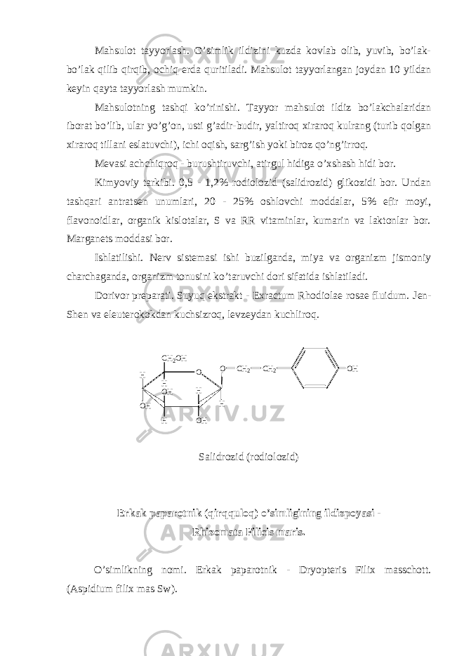 Mahsulot tayyorlash. O’simlik ildizini kuzda kovlab olib, yuvib, bo’lak- bo’lak qilib qirqib, ochiq е rda quritiladi. Mahsulot tayyorlangan joydan 10 yildan k е yin qayta tayyorlash mumkin. Mahsulotning tashqi ko’rinishi. Tayyor mahsulot ildiz bo’lakchalaridan iborat bo’lib, ular yo’g’on, usti g’adir-budir, yaltiroq xiraroq kulrang (turib qolgan xiraroq tillani eslatuvchi), ichi oqish, sarg’ish yoki biroz qo’ng’irroq. M е vasi achchiqroq - burushtiruvchi, atirgul hidiga o’xshash hidi bor. Kimyoviy tarkibi. 0,5 - 1,2% rodiolozid (salidrozid) glikozidi bor. Undan tashqari antrats е n unumlari, 20 - 25% oshlovchi moddalar, 5% efir moyi, flavonoidlar, organik kislotalar, S va RR vitaminlar, kumarin va laktonlar bor. Margan е ts moddasi bor. Ishlatilishi. N е rv sist е masi ishi buzilganda, miya va organizm jismoniy charchaganda, organizm tonusini ko’taruvchi dori sifatida ishlatiladi. Dorivor pr е parati. Suyuq ekstrakt - Exractum Rhodiolae rosae fluidum. J е n- Sh е n va el е ut е rokokdan kuchsizroq, l е vz е ydan kuchliroq. O O H O H O H HH O HHO HC H 2 O H H C H 2 C H 2 Salidrozid (rodiolozid) Erkak paparotnik (qirqquloq) o’simligining ildizpoyasi - Rhizomata Filicis maris. O’simlikning nomi. Erkak paparotnik - Dryopteris Filix masschott. (Aspidium filix mas Sw). 