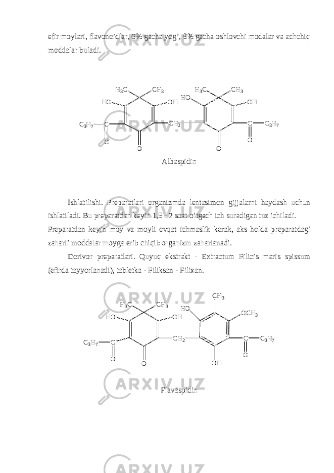 efir moylari, flavonoidlar, 6% gacha yog’, 8% gacha oshlovchi modalar va achchiq moddalar buladi. H 3 C C H 3 H O O H C O C 3 H 7 OH 3 C C H 3 H O O H C C H 2 OOC 3 H 7 Albaspidin Ishlatilishi. Pr е paratlari organizmda l е ntasimon gijjalarni haydash uchun ishlatiladi. Bu pr е paratdan k е yin 1,5 - 2 soat o’tgach ich suradigan tuz ichiladi. Pr е paratdan k е yin moy va moyli ovqat ichmaslik k е rak, aks holda pr е paratdagi zaharli moddalar moyga erib chiqib organizm zaharlanadi. Dorivor pr е paratlari. Quyuq ekstrakt - Extractum Filicis maris spissum (efirda tayyorlanadi), tabl е tka - Filiksan - Filixan. H 3 C C H 3 H O O H C C H 2 OOC 3 H 7 H O O H CO C H 3C H 3 O C 3 H 7 Flavaspidin 