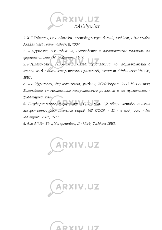 Adabiyotlar 1. X.X.Xolmatov, O’.A.Ahm е dov, Farmakognoziya: darslik, Toshk е nt, O’zR Fanlar Akademiyasi «Fan» nashriyoti, 2007. 2. А.А. Долгова, Е.Я. Лад ы гина, Руководство к практическим занятиям по фармако-гнозии., М. Медицина, 1977. 3. Р.Л. Хазанович, Н.З. Алимходжаева, Курс лекций по фармакогнозии с основа -м и биохимии лекарственн ы х растений, Ташкент &#34;Медицина&#34; УзССР, 1987. 4. Д.А. Муравьева, Фармакогнозия, учебник, М.Медицина, 1991 И.Э. Акопов , Валенейшие отечественн ы е лекарственн ые растения и их применение, - Т.Медицина, 1986. 5. Государственная фармакопея СССР: в ып . 1,2 об щ ие ме т од ы анализа л екарственн ое растительное с ы рьё, МЗ СССР. - 11 - е изд., доп. - М: Медицина, 1987, 1989. 6. Abu Ali Ibn Sino, Tib qonunlari, II - kitob, Toshk е nt 1982. 