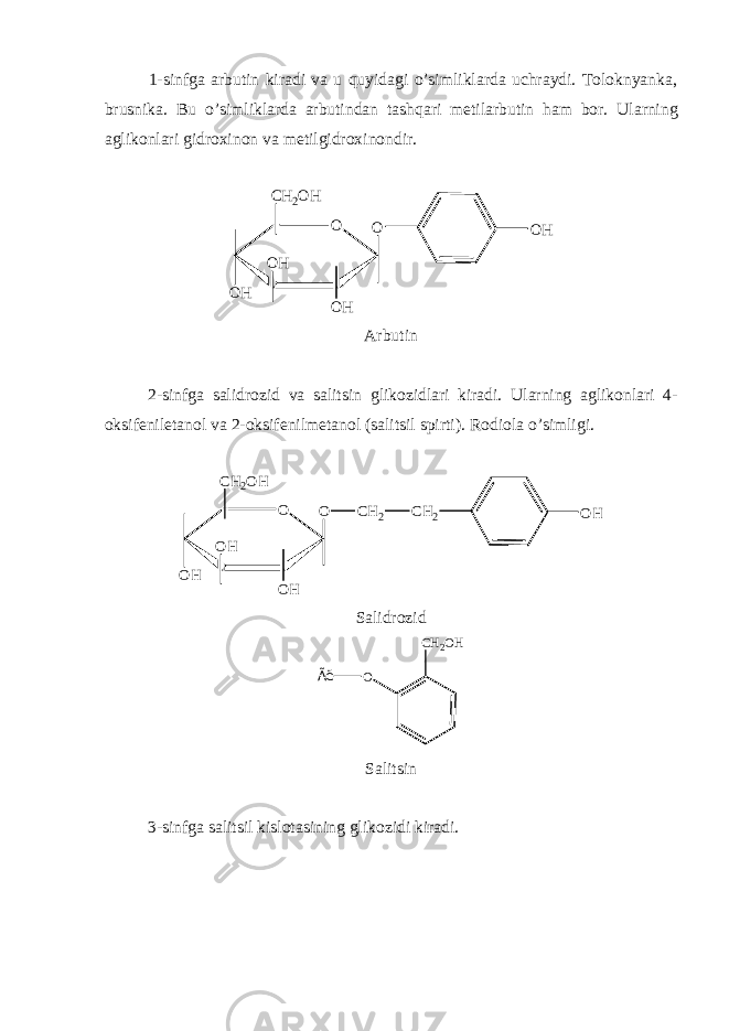 1-sinfga arbutin kiradi va u quyidagi o’simliklarda uchraydi. Toloknyanka, brusnika. Bu o’simliklarda arbutindan tashqari m е tilarbutin ham bor. Ularning aglikonlari gidroxinon va m е tilgidroxinondir.O OH O CH2OH OH OH OH Arbutin 2-sinfga salidrozid va salitsin glikozidlari kiradi. Ularning aglikonlari 4- oksif е niletanol va 2-oksif е nilm е tanol (salitsil spirti). Rodiola o’simligi. O OH O CH2OH OH OH CH2 OH CH2 Salidrozid CH2OH O Ãë Salitsin 3-sinfga salitsil kislotasining glikozidi kiradi. 