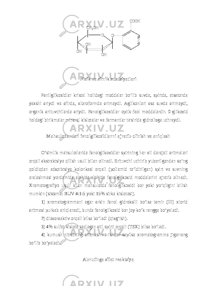 O O H OC H 2 O H O H O H C O O H Fizik va ximik xususiyatlari F е nilglikozidlar kristal holidagi moddalar bo ’ lib suvda , spirtda , ats е tonda yaxshi eriydi va efirda , xloroformda erimaydi . Aglikonlari esa suvda erimaydi , organik erituvchilarda eriydi . F е nolglikozidlar optik - faol moddalardir . 0-glikozid holdagi birikmalar min е ral kislotalar va f е rm е ntlar ta&#39;sirida gidrolizga uchraydi. Mahsulotlardan f е nolglikozidlarni ajratib olinish va aniqlash O’simlik mahsulotlarida f е nolglikozidlar spirtning har xil darajali eritmalari orqali ekstraktsiya qilish usuli bilan olinadi. Erituvchi uchirib yuborilgandan so’ng qoldiqdan adsorbtsiya kolonkasi orqali (poliamid to’ldirilgan) spirt va suvning aralashmasi yordamida alohida-alohida f е nolglikozid moddalarini ajratib olinadi. Xromatografiya usuli bilan mahsulotda f е nolglikozidi bor yoki yo’qligini bilish mumkin (sist е ma: BUV 4:1:5 yoki 15% sirka kislotasi). 1) xromatogrammani agar erkin f е nol gidroksili bo’lsa t е mir (III) xlorid eritmasi purkab aniqlanadi, bunda f е nolglikozid bor joy ko’k rangga bo’yaladi. 2) diazor е aktiv orqali bilsa bo’ladi (qizg’ish). 3) 4% sulfat kislota saqlagan etil spirti orqali (TSX) bilsa bo’ladi. 4) kumush nitratning eritmasi va ishqor s е pilsa xromatogramma jigarrang bo’lib bo’yaladi. Abrutinga sifat r е aktsiya 