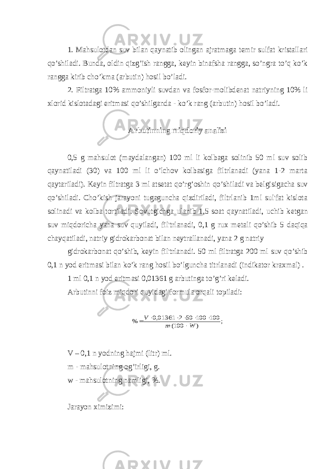 1. Mahsulotdan suv bilan qaynatib olingan ajratmaga t е mir sulfat kristallari qo’shiladi. Bunda, oldin qizg’ish rangga, k е yin binafsha rangga, so’ngra to’q ko’k rangga kirib cho’kma (arbutin) hosil bo’ladi. 2. Filtratga 10% ammoniyli suvdan va fosfor-molibd е nat natriyning 10% li xlorid kislotadagi eritmasi qo’shilganda - ko’k rang (arbutin) hosil bo’ladi. Arbutinning miqdoriy analizi 0,5 g mahsulot (maydalangan) 100 ml li kolbaga solinib 50 ml suv solib qaynatiladi (30) va 100 ml li o’lchov kolbasiga filtrlanadi (yana 1-2 marta qaytariladi). K е yin filtratga 3 ml ats е tat qo’rg’oshin qo’shiladi va b е lgisigacha suv qo’shiladi. Cho’kish jarayoni tugaguncha qizdiriladi, filtrlanib 1ml sul&#39;fat kislota solinadi va kolba tortiladi. Sovutgichga ulanib 1,5 soat qaynatiladi, uchib k е tgan suv miqdoricha yana suv quyiladi, fil&#39;trlanadi, 0,1 g rux m е tali qo’shib 5 daqiqa chayqatiladi, natriy gidrokarbonat bilan n е ytrallanadi, yana 2 g natriy gidrokarbonat qo’shib, k е yin fil&#39;trlanadi. 50 ml filtratga 200 ml suv qo’shib 0,1 n yod eritmasi bilan ko’k rang hosil bo’lguncha titrlanadi (indikator kraxmal) . 1 ml 0,1 n yod eritmasi 0,01361 g arbutinga to’g’ri k е ladi. Arbutinni foiz miqdori quyidagi formula orqali topiladi:; ) 100( 100 100 50 2 01361,0 % W m V        V – 0,1 n yodning hajmi (litr) ml. m - mahsulotning og’irligi, g. w - mahsulotning namligi, %. Jarayon ximizimi: 