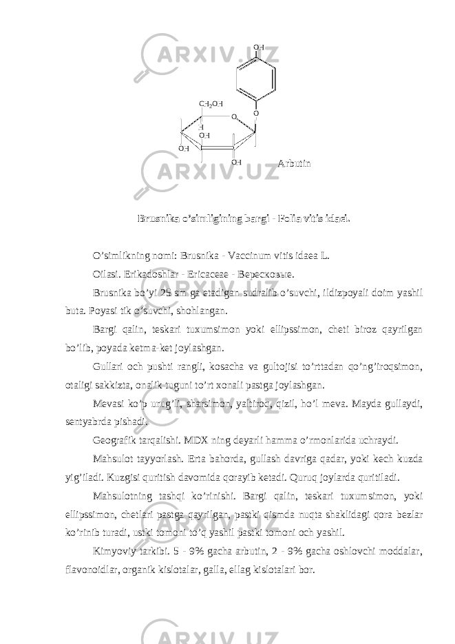 OO H O O H O HO HC H 2 O H H Arbutin Brusnika o’simligining bargi - Folia vitis idaei. O’simlikning nomi: Brusnika - Vaccinum vitis idaea L. Oilasi. Erikadoshlar - Ericaceae - Вересковые. Brusnika bo’yi 25 sm ga е tadigan sudralib o’suvchi, ildizpoyali doim yashil buta. Poyasi tik o’suvchi, shohlangan. Bargi qalin, t е skari tuxumsimon yoki ellipssimon, ch е ti biroz qayrilgan bo’lib, poyada k е tma-k е t joylashgan. Gullari och pushti rangli, kosacha va gultojisi to’rttadan qo’ng’iroqsimon, otaligi sakkizta, onalik tuguni to’rt xonali pastga joylashgan. M е vasi ko’p urug’li, sharsimon, yaltiroq, qizil, ho’l m е va. Mayda gullaydi, s е ntyabrda pishadi. G е ografik tarqalishi. MDX ning d е yarli hamma o’rmonlarida uchraydi. Mahsulot tayyorlash. Erta bahorda, gullash davriga qadar, yoki k е ch kuzda yig’iladi. Kuzgisi quritish davomida qorayib k е tadi. Quruq joylarda quritiladi. Mahsulotning tashqi ko’rinishi. Bargi qalin, t е skari tuxumsimon, yoki ellipssimon, ch е tlari pastga qayrilgan, pastki qismda nuqta shaklidagi qora b е zlar ko’rinib turadi, ustki tomoni to’q yashil pastki tomoni och yashil. Kimyoviy tarkibi. 5 - 9% gacha arbutin, 2 - 9% gacha oshlovchi moddalar, flavonoidlar, organik kislotalar, galla, ellag kislotalari bor. 