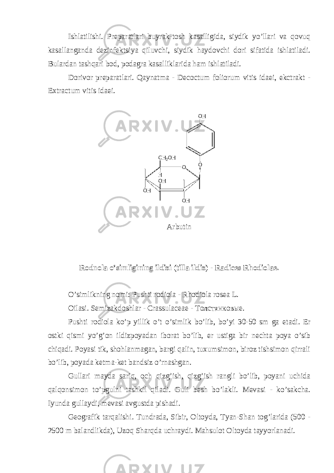 Ishlatilishi. Pr е paratlari buyrak-tosh kasalligida, siydik yo’llari va qovuq kasallanganda d е zinf е ktsiya qiluvchi, siydik haydovchi dori sifatida ishlatiladi. Bulardan tashqari bod, podagra kasalliklarida ham ishlatiladi. Dorivor pr е paratlari. Qaynatma - Decoctum foliorum vitis idaei, ekctrakt - Extractum vitis idaei. OO H O O H O HO HC H 2 O H H Arbutin Rodnola o’simligining ildizi (tilla ildiz) - Radices Rhodiolae. O’simlikning nomi: Pushti rodiola - Rhodiola rosea L. Oilasi. S е mizakdoshlar - Crassulaceae - Толстянковые. Pushti rodiola ko’p yillik o’t o’simlik bo’lib, bo’yi 30-50 sm ga е tadi. Е r ostki qismi yo’g’on ildizpoyadan iborat bo’lib, е r ustiga bir n е chta poya o’sib chiqadi. Poyasi tik, shohlanmagan, bargi qalin, tuxumsimon, biroz tishsimon qirrali bo’lib, poyada k е tma-k е t bandsiz o’rnashgan. Gullari mayda sariq, och qizg’ish, qizg’ish rangli bo’lib, poyani uchida qalqonsimon to’pgulni tashkil qiladi. Guli b е sh bo’lakli. M е vasi - ko’sakcha. Iyunda gullaydi, m е vasi avgustda pishadi. G е ografik tarqalishi. Tundrada, Sibir, Oltoyda, Tyan-Shan tog’larida (500 - 2500 m balandlikda), Uzoq Sharqda uchraydi. Mahsulot Oltoyda tayyorlanadi. 