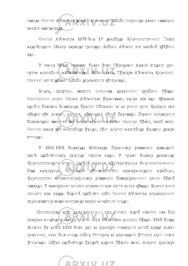 ишида Чингиз Айтматов давлат ва жамоат арбоби сифатида улкан ишларни амалга оширмоқда. Чингиз Айтматов 1928-йил 12 декабрда Қирғизистоннинг Талас водийсидаги Шакар овулида туғилди. Бобоси Айтмат оға ажойиб қўбўзчи эди. У темир йўлда ишлаши билан ўғли Тўрақулни Авлиё отадаги рус- тузим мактабига жойлаштирди. Кейинчалик, Тўрақул Айтматов Қирғизис- тоннинг катта давлат арбоби даражасига кўтарилди. Бироқ, афсуски, шахсга сиғиниш даврининг қурбони бўлди. Чингизнинг онаси Наима Айтматова ўқимишли, оқила аёл эди. Бўлажак адибга болалик йилларида бувиси Ойимхон ая ва унинг қизи Қорақиз опа кўпдан-кўп ривоят, афсона, қўшиқлар айтиб беришди. Ёзувчи асарларига болаликдан эшитган шу ривоятларнинг муайян таъсири бўлса, ажаб эмас. Чингиз аввал рус мактабида ўқиди, сўнг қирғиз мактабида ўқишни давом эттирди. У 1956-1958 йилларда Москвада Ёзувчилар уюшмаси қошидаги олий адабиётчилар курсида таҳсил олди. У турли йиллар давомида Қирғизистондаги етакчи адабий журнал «Литературные Киргизистан»нинг бош муҳаррири, «Правда» рўзномасининг жумҳуриятдаги мухбири, Қирғизистон кинематографчилар уюшмаси бошқарувининг раиси бўлиб ишлади. У жумҳурият киноси ривожига ҳам катта ҳисса қўшди. Қирғиз кино санъати ҳам худди бадиий адабиёти каби Чингиз Айтматов асарларининг экранлаштирилиши мисолида жаҳон миқёсига чиқди. Қиссаларда ҳаёт ҳақиқатининг акс этиши . Адиб номини илк бор халқаро миқёсда машҳур қилган асар «Жамила» қиссаси бўлди. 1958 йилда ёзилган бу қисса 1959 йили рус ва француз тилларига китоб ҳолда эълон қилинган, икки йил ичида собиқ Иттифоқ ва ҳориждаги ўттизга яқин тилга ўгирилди. Шўро адабиётида бундай ҳодиса бўлган эмас. Асарни француз 