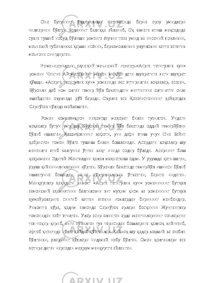 Она буғунинг ўлдирилиши натижасида барча орзу умидлари чилпарчин бўлган Боланинг балиққа айланиб, Оқ кемага етиш мақсадида сувга тушиб нобуд бўлиши рамзига ёзувчи тоза умид ва инсоний покликни, маънавий тубанликка қарши исённи, баркамолликни улуғловчи катта эстетик маънони сингдирган. Романларидаги аҳлоқий-маънавий ғоялар. «Асрга татигулик кун» романи Чингиз Айтматовнинг жаҳон миқёси-даги шуҳратига янги шуҳрат қўшди. «Асарга татигулик кун» романида акс эттирилган воқеалар, асосан, Бўронли деб ном олган темир йўл бекатидаги миттигина олти-етти оила яшайдиган овулчада рўй беради. Овулча эса Қозоғистоннинг ҳайҳотдек Сариўзак чўлида жойлашган. Роман композицион ниҳоятда маҳорат билан тузилган. Ундаги воқеалар бутун умр шу Буронли темир йўл бекатида оддий темирйўлчи бўлиб ишлаган Қозонқопнинг вафоти, уни дафн этиш учун Она Байит қабристон томон йўлга тушиш билан бошланади. Асардаги воқеалар шу манзилга етиб келгунча ўтган вақт ичида содир бўлади. Асарнинг бош қаҳрамони Эдигей Жонгелдин ҳалол меҳнаткаш одам. У урушда қатнашган, уруш қийинчиликларини кўрган. Бўронли бекатида темирйўл ишчиси бўлиб ишлагунча бошидан не-не кўргуликларни ўтказган, барига чидаган. Манқуртлар ҳақидаги ривоят «Асрга татигулик кун» романининг буткул замонавий аҳамиятини белгиловчи энг муҳим қисм ва романнинг буткул ҳужайраларига сингиб кетган етакчи ғоялардан бирининг манбаидир. Ривоятга кўра, қадим замонда Сариўзак ерлари босқинчи Жунганглар томонидан забт этилган. Улар асир олинган ерда жангчиларнинг сочларини тап-тақир қириб, янги сўйилган туя терисидан бошларига қалпоқ кийгизиб, офтоб қизиғида чўлга ҳайдаб қўйганлар. Қийноқ шу қадар ваҳший ва азобли бўлганки, уларнинг кўплари чидамай нобу бўлган. Омон қолганлари эса хотира деган нарсадан маҳрум манқуртга айланган. 