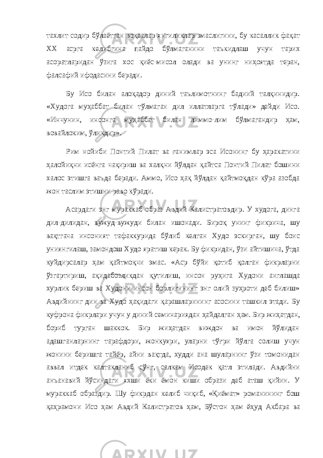 тахлит содир бўлаётган воқеалар янгиликлар эмаслигини, бу касаллик фақат XX асрга келибгина пайдо бўлмаганини таъкидлаш учун тарих асоратларидан ўзига хос қиёс-мисол олади ва унинг ниҳоятда теран, фалсафий ифодасини беради. Бу Исо билан алоқадор диний таълимотнинг бадиий талқинидир. «Худога муҳаббат билан тўлмаган дил иллатларга тўлади» дейди Исо. «Инчунин, инсонга муҳаббат билан лиммо-лим бўлмагандир ҳам, вовайлоким, ўликдир». Рим нойиби Понтий Пилат ва ғанимлар эса Исонинг бу ҳаракатини ҳалойиқни исёнга чақириш ва халқни йўлдан қайтса Понтий Пилат бошини халос этишга ваъда беради. Аммо, Исо ҳақ йўлдан қайтмоқдан кўра азобда жон таслим этишни раво кўради. Асардаги энг мураккаб образ Авдий Калистратовдир. У худога, динга дил-дилидан, вужуд-вужуди билан ишонади. Бироқ унинг фикрича, шу вақтгача инсоният тафаккурида бўлиб келган Худо эскирган, шу боис униянгилаш, замондош Худо яратиш керак. Бу фикридан, ўзи айтишича, ўтда куйдирсалар ҳам қайтмоқчи эмас. «Аср бўйи қотиб қолган фикрларни ўзгартириш, ақидабозликдан қутилиш, инсон руҳига Худони англашда хурлик бериш ва Худони инсон борлиғининг энг олий зуҳроти деб билиш» Авдийнинг дин ва Худо ҳақидаги қарашларининг асосини ташкил этади. Бу куфрона фикрлари учун у диний семинариядан ҳайдалган ҳам. Бир жиҳатдан, бориб турган шаккок. Бир жиҳатдан виждон ва имон йўлидан адашганларнинг тарафдори, жонкуяри, уларни тўғри йўлга солиш учун жонини беришга тайёр, айни вақтда, худди ана шуларнинг ўзи томонидан аввал итдек калтакланиб сўнг, салкам Исодек қатл этилади. Авдийни анъанавий йўсиндаги яхши ёки ёмон киши образи деб аташ қийин. У мураккаб образдир. Шу фикрдан келиб чиқиб, «Қиёмат» романининг бош қаҳрамони Исо ҳам Авдий Калистратов ҳам, Бўстон ҳам ёҳуд Акбара ва 