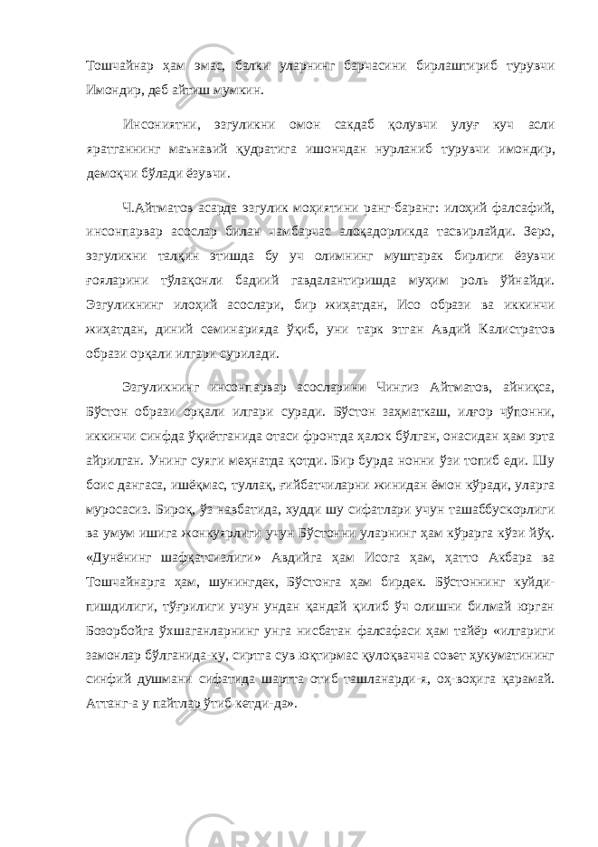 Тошчайнар ҳам эмас, балки уларнинг барчасини бирлаштириб турувчи Имондир, деб айтиш мумкин. Инсониятни, эзгуликни омон сакдаб қолувчи улуғ куч асли яратганнинг маънавий қудратига ишончдан нурланиб турувчи имондир, демоқчи бўлади ёзувчи. Ч.Айтматов асарда эзгулик моҳиятини ранг-баранг: илоҳий фалсафий, инсонпарвар асослар билан чамбарчас алоқадорликда тасвирлайди. Зеро, эзгуликни талқин этишда бу уч олимнинг муштарак бирлиги ёзувчи ғояларини тўлақонли бадиий гавдалантиришда муҳим роль ўйнайди. Эзгуликнинг илоҳий асослари, бир жиҳатдан, Исо образи ва иккинчи жиҳатдан, диний семинарияда ўқиб, уни тарк этган Авдий Калистратов образи орқали илгари сурилади. Эзгуликнинг инсонпарвар асосларини Чингиз Айтматов, айниқса, Бўстон образи орқали илгари суради. Бўстон заҳматкаш, илғор чўпонни, иккинчи синфда ўқиётганида отаси фронтда ҳалок бўлган, онасидан ҳам эрта айрилган. Унинг суяги меҳнатда қотди. Бир бурда нонни ўзи топиб еди. Шу боис дангаса, ишёқмас, туллақ, ғийбатчиларни жинидан ёмон кўради, уларга муросасиз. Бироқ, ўз навбатида, худди шу сифатлари учун ташаббускорлиги ва умум ишига жонкуярлиги учун Бўстонни уларнинг ҳам кўрарга кўзи йўқ. «Дунёнинг шафқатсизлиги» Авдийга ҳам Исога ҳам, ҳатто Акбара ва Тошчайнарга ҳам, шунингдек, Бўстонга ҳам бирдек. Бўстоннинг куйди- пишдилиги, тўғрилиги учун ундан қандай қилиб ўч олишни билмай юрган Бозорбойга ўхшаганларнинг унга нисбатан фалсафаси ҳам тайёр «илгариги замонлар бўлганида-ку, сиртга сув юқтирмас қулоқвачча совет ҳукуматининг синфий душмани сифатида шартта отиб ташланарди-я, оҳ-воҳига қарамай. Аттанг-а у пайтлар ўтиб кетди-да». 