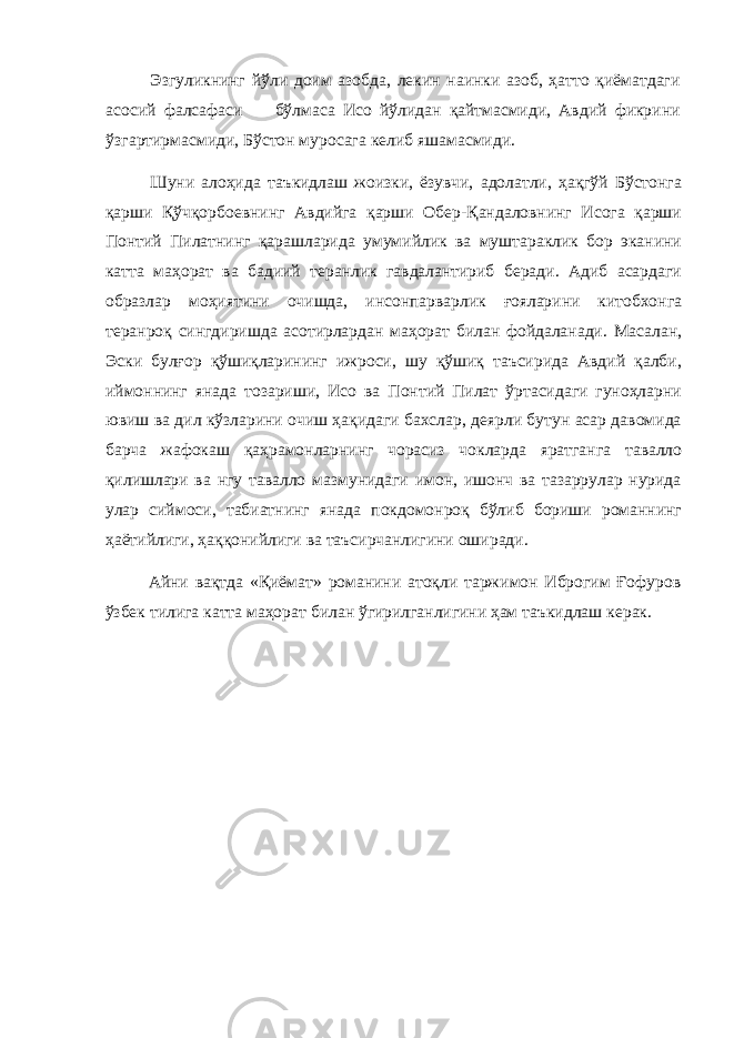 Эзгуликнинг йўли доим азобда, лекин наинки азоб, ҳатто қиёматдаги асосий фалсафаси бўлмаса Исо йўлидан қайтмасмиди, Авдий фикрини ўзгартирмасмиди, Бўстон муросага келиб яшамасмиди. Шуни алоҳида таъкидлаш жоизки, ёзувчи, адолатли, ҳақгўй Бўстонга қарши Қўчқорбоевнинг Авдийга қарши Обер-Қандаловнинг Исога қарши Понтий Пилатнинг қарашларида умумийлик ва муштараклик бор эканини катта маҳорат ва бадиий теранлик гавдалантириб беради. Адиб асардаги образлар моҳиятини очишда, инсонпарварлик ғояларини китобхонга теранроқ сингдиришда асотирлардан маҳорат билан фойдаланади. Масалан, Эски булғор қўшиқларининг ижроси, шу қўшиқ таъсирида Авдий қалби, иймоннинг янада тозариши, Исо ва Понтий Пилат ўртасидаги гуноҳларни ювиш ва дил кўзларини очиш ҳақидаги бахслар, деярли бутун асар давомида барча жафокаш қаҳрамонларнинг чорасиз чокларда яратганга тавалло қилишлари ва нгу тавалло мазмунидаги имон, ишонч ва тазаррулар нурида улар сиймоси, табиатнинг янада покдомонроқ бўлиб бориши романнинг ҳаётийлиги, ҳаққонийлиги ва таъсирчанлигини оширади. Айни вақтда «Қиёмат» романини атоқли таржимон Иброгим Ғофуров ўзбек тилига катта маҳорат билан ўгирилганлигини ҳам таъкидлаш керак. 