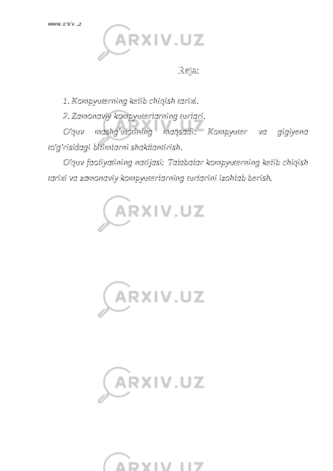 www.arxiv.uz Reja : 1. Kompyuterning kelib chiqish tarixi. 2. Zamonaviy kompyuterlarning turlari. O&#39;quv mashg&#39;ulotining maqsadi: Kompyuter va gigiyena to&#39;g&#39;risidagi bilimlarni shakllantirish. O&#39;quv faoliyatining natijasi: Talabalar kompyuterning kelib chiqish tarixi va zamonaviy kompyuterlarning turlarini izohlab berish. 