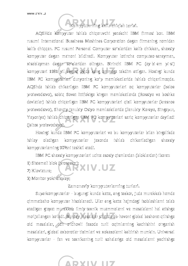 www.arxiv.uz Kompyuterning kelib chiqish tarixi . AQSHda kompyuter ishlab chiqaruvchi yetakchi IBM firmasi bor. IBM rusumi International Bussiness Mashines Corporation degan firmaning nomidan kelib chiqqan. PC rusumi Personal Computer so’zlaridan kelib chikkan, shaxsiy kompyuter degan ma&#39;noni bildiradi. Kompyuter lotincha computeo-sanayman, xisoblayman degan so’zlaridan olingan. Birinchi IBM PC (ay-bi-em pi-si) kompyuteri 1981 yil avgust oyida keng ommaga takdim etilgan. Hozirgi kunda IBM PC kompyuterlari dunyoning ko’p mamlakatlarida ishlab chiqarilmoqda. AQShda ishlab chikarilgan IBM PC kompyuterlari oq kompyuterlar (beloe proizvodstvo), sobiq Sovet Ittifokiga kirgan mamlakatlarda (Rossiya va boshka davlatlar) ishlab chiqarilgan IBM PC kompyuterlari qizil kompyuterlar (krasnoe proizvodstvo), Sharqiy-janubiy Osiyo mamlaaktlarida (Janubiy Koreya, Singapur, Yaponiya) ishlab chiqarilgan IBM PC kompyuterlari sariq kompyuterlar deyiladi (jeltoe proizvodstvo). Hozirgi kunda IBM PC kompyuterlari va bu kompyuterlar bilan birgalikda ishlay oladigan kompyuterlar jaxonda ishlab chikariladigan shaxsiy kompyuterlarning 90%ni tashkil etadi. IBM PC shaxsiy kompyuterlari uchta asosiy qismlardan (bloklardan) iborat: 1) Sistemali blok (prosessor); 2) Klaviatura; 3) Monitor yoki displey; Zamonaviy kompyuterlarning turlari. Superkompyuterlar - bugungi kunda katta, eng tezkor, juda murakkab hamda qimmatbaho kompyuter hisoblanadi. Ular eng katta hajmdagi isoblashlarni talab etadigan g&#39;oyat murakkab ilmiy-texnik muammolarni va masalalarni hal etishga mo&#39;ljallangan bo&#39;ladi. Bunday masalalar sifatida ob-havoni global bashorat qilishga oid masalalar, uch o&#39;lchovli fazoda turli oqimlarning kechishini o&#39;rganish masalalari, global axborotlar tizimlari va xokazolarni keltirish mumkin. Universal kompyuterlar - fan va texnikaning turli sohalariga oid masalalarni y echishga 