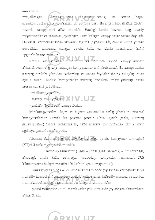 www.arxiv.uz mo&#39;ljallangan. Ularning amal bajarish tezligi va xotira hajmi superkompyuterlarnikiga nisbatan bir pog&#39;ona past. Bularga misol sifatida CRAY rusumli kompyuterni olish mumkin. Hozirgi kunda Internet dagi asosiy mayolumotlar va resurslar joylashgan uzoq-lashgan kompyuterga server deyiladi. Universal kompyuterlardan serverlar sifatida foydalaniladi, chunki uning yuksak quvvatidan tarmoqqa ulangan barcha katta va kichik mashinalar ishini uyg&#39;unlashtirish mumkin. Kichik kompyuterlar - uchinchi va to&#39;rtinchi avlod kompyuterlarini birlashtiruvchi eng ko&#39;p tarqalgan kompyuterlar turi hisoblanadi. Bu kompyuterlar o&#39;zining tuzilishi jihatidan ixchamligi va undan foydalanishning qulayligi bilan ajralib turadi. Kichik kompyuterlar o&#39;zining hisoblash imkoniyatlariga qarab asosan uch sinfga bo&#39;linadi: - minikompyuterlar, - shaxsiy kompyuterlar - portativ (Notebook) kompyuterlar. Minikompyuterlar - hajmi va bajaradigan amallar tezligi jihatidan universal kompyuterlardan kamida bir pog&#39;ona pastdir. Shuni aytish joizki, ularning gabariti(hajmi) tobora ixchamlashib, hatto shaxsiy kompyuterdek kichik joyni egallaydiganlari yaratilmoqda. Abonent tizimlarining hududiy joylashuviga qarab, kompyuter tarmoqlari (KT)ni 3 turkumga ajratish mumkin: - mahalliy tarmoqlar (LAN – Local Area Network) – bir xonadagi, binodagi, uncha katta bo&#39;lmagan hududdagi kompyuter tarmoqlari (2,5 kilometrgacha bo&#39;lgan masofada birlashtirilgan kompyuterlar); - mintaqaviy tarmog&#39;i – bir-biridan ancha uzoqda joylashgan kompyuterlar va mahalliy tarmoqlarni o&#39;zaro bog&#39;laydi. U katta shahar, iqtisodiy mintaqa va alohida mamlakat doirasidagi abonentlarni o&#39;z ichiga olishi mumkin; - global tarmoqlar – turli mamlakatlar yoki qit&#39;alarda joylashgan abonentlarni birlashtiradi. 