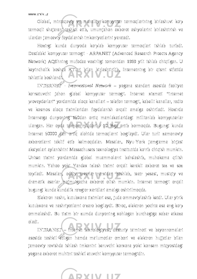 www.arxiv.uz Global, mintaqaviy va mahalliy kompyuter tarmoqlarining birlashuvi ko&#39;p tarmoqli shajarani tashkil etib, umumjahon axborot ashyolarini birlashtirish va ulardan jamoaviy foydalanish imkoniyatlarini yaratadi. Hozirgi kunda dunyoda ko&#39;plab kompyuter tarmoqlari ishlab turibdi. Dastlabki kompyuter tarmog&#39;i - ARPANET (Advenced Research Proects Agency Network) AQShning mufodaa vazirligi tomonidan 1969 yili ishlab chiqilgan. U keyinchalik boshqa KTlari bilan birlashtirilib, Internetning bir qismi sifatida ishlatila boshlandi. INTERNET - International Network – yagona standart asosida faoliyat ko&#39;rsatuvchi jahon global kompyuter tarmog&#39;i. Internet xizmati “internet provayderlari” yordamida aloqa kanallari – telefon tarmog&#39;i, kabelli kanallar, radio va kosmos aloqa tizimlaridan foydalanish orqali amalga oshiriladi. Hozirda Internetga dunyoning 150dan ortiq mamlakatlaridagi millionlab kompyuterlar ulangan. Har oyda tarmoq miqdori 7-10 %ga ortib bormoqda. Bugungi kunda Internet 50000 dan ortiq alohida tarmoqlarni bog&#39;laydi. Ular turli zamonaviy axborotlarni taklif etib kelmoqdalar. Masalan, Nyu-York jamg&#39;arma birjasi aksiyalari aylanishini Massachusets texnologiya institutida ko&#39;rib chiqish mumkin. Uniset tizimi yordamida global muammolarni bahslashib, muhokama qilish mumkin. Yahoo yoki Yandex izlash tizimi orqali kerakli axborot tez va soz topiladi. Masalan, oddiy tovarlar narxidan boshlab, teatr pesasi, musiqiy va dramatik asarlar majmuigacha axborot olish mumkin. Internet tarmog&#39;i orqali bugungi kunda kundalik ro&#39;zg&#39;or xaridlari amalga oshirilmoqda. Elektron nashr, kutubxona tizimlari esa, juda ommaviylashib ketdi. Ular yirik kutubxona va nashriyotlarni o&#39;zaro bog&#39;laydi. Biroq, elektron pochta esa eng ko&#39;p ommalashdi. Bu tizim bir zumda dunyoning xohlagan burchagiga xabar etkaza oladi. INTRANET – internet texnologiyasi, dasturiy ta&#39;minoti va bayonnomalari asosida tashkil etilgan hamda ma&#39;lumotlar ombori va elektron hujjatlar bilan jamoaviy ravishda ishlash imkonini beruvchi korxona yoki konsern miqyosidagi yagona axborot muhitni tashkil etuvchi kompyuter tarmog&#39;idir. 