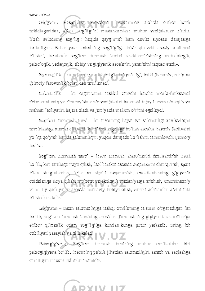 www.arxiv.uz Gigiyena . Respublika Prezidenti I.A.Karimov alohida e&#39;tibor berib ta&#39;kidlaganidek, «Xalq sog’lig’ini mustahkamlash muhim vazifalardan biridir. Yosh avlodning sog’lig’i haqida qayg’urish ham davlat siyosati darajasiga ko’tarilgan. Bular yosh avlodning sog’lig’iga ta&#39;sir qiluvchi asosiy omillarni bilishni, bolalarda sog’lom turmush tarzini shakllantirishning metodologik, psixologik, pedagogik, tibbiy va gigiyenik asoslarini yaratishni taqozo etadi». Salomatlik – bu nafaqat kasallik belgilarini yo’qligi, balki jismoniy, ruhiy va ijtimoiy farovonlik holati deb ta&#39;riflanadi. Salomatlik – bu organizmni tashkil etuvchi barcha morfo-funksional tizimlarini aniq va ritm ravishda o’z vazifalarini bajarishi tufayli inson o’z aqliy va mehnat faoliyatini bajara oladi va jamiyatda ma&#39;lum o’rinni egallaydi. Sog’lom turmush tarzi – bu insonning hayot iva salomatligi xavfsizligini ta&#39;minlashga xizmat qiluvchi, ko’nikmalarga ega bo’lish asosida hayotiy faoliyatni yo’lga qo’yish hamda salomatligini yuqori darajada bo’lishini ta&#39;minlovchi ijtimoiy hodisa. Sog’lom turmush tarzi – inson turmush sharoitlarini faollashtirish usuli bo’lib, kun tartibiga rioya qilish, faol harakat asosida organizmni chiniqtirish, sport bilan shug’ullanish, to’la va sifatli ovqatlanish, ovqatlanishning gigiyenik qoidalariga rioya qilish, muloqot va ekologik madaniyatga erishish, umuminsoniy va milliy qadriyatlar asosida ma&#39;naviy tarbiya olish, zararli odatlardan o’zini tuta bilish demakdir. Gigiyena – inson salomatligiga tash q i omillarning ta&#39;sirini o’ rganadigan f an b o’ lib, sog’lom turmush tarzining asosidir. Turmushning gigiyenik sharoitlariga e&#39;tibor qilmaslik odam sog’lig’iga kundan-kunga putur yetkazib, uning ish qobiliyati pasayishiga olib keladi. Psixogigiyena. Sog’lom turmush tarzining muhim omillaridan biri psixogigiyena bo’lib, insonning psixik jihatdan salomatligini asrash va saqlashga qaratilgan maxsus tadbirlar tizimidir. 