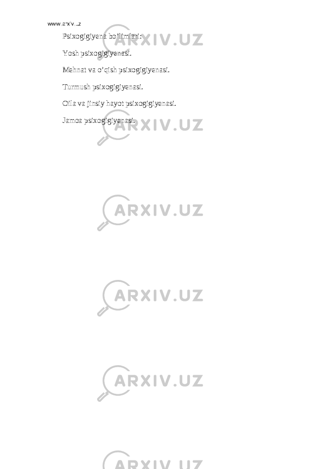 www.arxiv.uz Psixogigiyena bo’limlari: Yosh psixogigiyenasi. Mehnat va o’qish psixogigiyenasi. Turmush psixogigiyenasi. Oila va jinsiy hayot psixogigiyenasi. Jamoa psixogigiyenasi. 