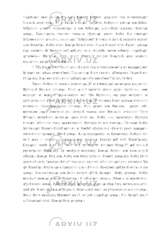 гирдобидан омон ва ғолиб чиққан Хумоюн Шерхон қурдирган тош зинапоялардан йиқилиб, вафот этади. Ўн уч ёшида отасидан ажралган Акбарнинг ҳаётида ҳам бобоси Бобурнинг қисмати такрорланади: у ҳам бобосидек қирғинбарот урушлар тўфонида қолади. Ёшлигиданоқ тож-тахт талашиш тўфонида қолган Акбар бир томондан Байрамхоннинг қатъияти, иккинчидан “Бобурнома” ўгитларига суяниб, жасурона ҳаракат қила бошлайди. Акбар онаси Ҳамида бонуга отаси йиқилиб вафот этган Пурон қалъада энди яшаманг, бу бехосият жой деб, уни оғир изтиробли мотам хаёллари гирдобидан қутқазмоқчи бўлганида, онаси унинг сўзларига эътироз билдириб, давр воқелиги ҳақиқатини шундай баён қилади: “- Йўқ ўғлим, отангизнинг қони тўкилган тош зиналар ҳам мен учун муқаддас, мен бу ердан ҳеч қаёққа кетмагаймен. Тириклигида бирга яшагани қўймадилар. Нуқул бизни айирдилар. Энди мен отангизнинг қабрларидан айрилмагаймен” (9-сон, 46-бет). Ёзувчи Акбарнинг шоҳлик фаолиятида, ўй ва хаёлларидан доимо давр ҳақиқатини бўрттириб беришга интилади. Унинг диний адоватга кескин қарши турганини, илму маърифат ва маданий қурилишларга кенг йўл берганини, элу улус манфаати ва осойишталигини ўйлаб иш тутишини кенг ёритади. У ғанимлар билан курашда отасининг хатоларини такрорламасликка интилади. Янги давлат ҳам бамисоли дарахт каби мустаҳкам илдиз отмагунча уни суғуриб ташлаш осон бўлишини отасининг Ганга бўйидаги мағлубияти мисолида идрок этган эди. Акбар ички адоватларни бартараф этгандан кейингина ташқи душманларини бартараф этишга отланади. Натижада Акбар Бенгалиядан бошланиб араб денгизи ва Камбей кўрфазигача чўзилган улкан ҳудуддаги салтанатнинг ҳукмдори бўлиб қолади. Ҳинд саркардалари ва браҳманлари Акбарни энг олий даҳо – чакварти (гинералиссимус унвонига ўхшаш) деб атай бошлайдилар. Шарқдаги ғалаба учун уни “минг бир туғиладиган енгилмас Маҳдий” деб энтикиб улуғлайдиган бўладилар. Бу меъёрсиз мақтовлар Ҳамида бонуни ҳам ҳовлиқтириб юборади. Ҳамида бону ҳам, Акбар ҳам босар-тусарини билмай қоладилар. Акбар ўзига қарата айтилган “довюрак ботир” таърифини эшитган сайин янгидан-янги хатоларга йўл қўя бошлайди. Мастликда ҳиндларнинг қилич ўйинини бажараман деб ўлиб кетишига сал қолади. Фил жангларида ҳам ўзини хатарга қўйиб, ўлимдан базўр қутулади. Акбар маънавий оламида зилзила бошланади. У табиатдаги поклик, гўзаллик ва мувозанатни кўриб хаваси келади. Акбар табиатдан-да улуғроқ, ундан-да абадийроқ мутлақ ҳақиқатни қалб кўзи билан кўришга ва ўз руҳини борлиқ оҳанглари ила уйғунлаштиришга интилади. Лекин бунга муваффақ бўлолмай руҳий изтироб гирдобида қолади. Уни бундай руҳий қийноқлардан онаси Ҳамида бону қутқазади: 