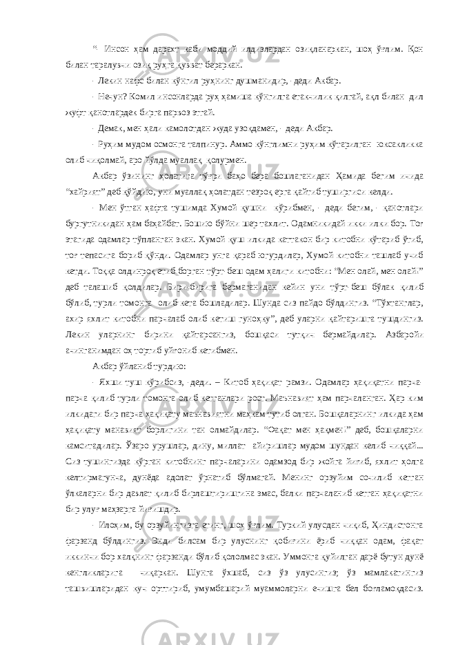 “- Инсон ҳам дарахт каби моддий илдизлардан озиқланаркан, шоҳ ўғлим. Қон билан таралувчи озиқ руҳга қувват бераркан. - Лекин нафс билан кўнгил руҳнинг душманидир, -деди Акбар. - Нечун? Комил инсонларда руҳ ҳамиша кўнгилга етакчилик қилгай, ақл билан дил жуфт қанотлардек бирга парвоз этгай. - Демак, мен ҳали камолотдан жуда узоқдамен, - деди Акбар. - Руҳим мудом осмонга талпинур. Аммо кўнглимни руҳим кўтарилган юксакликка олиб чиқолмай, аро йўлда муаллақ қолурмен. Акбар ўзининг ҳолатига тўғри баҳо бера бошлаганидан Ҳамида бегим ичида “хайрият” деб қўйдию, уни муаллақ ҳолатдан тезроқ ерга қайтиб туширгиси келди. - Мен ўтган ҳафта тушимда Хумой қушни кўрибмен, - деди бегим, - қанотлари бургутникидан ҳам баҳайбат. Бошию бўйни шер тахлит. Одамникидай икки илки бор. Тоғ этагида одамлар тўпланган экан. Хумой қуш илкида каттакон бир китобни кўтариб ўтиб, тоғ тепасига бориб қўнди. Одамлар унга қараб югурдилар, Хумой китобни ташлаб учиб кетди. Тоққа олдинроқ етиб борган тўрт-беш одам ҳалиги китобни: “Мен олай, мен олай!” деб талашиб қолдилар. Бири-бирига бермаганидан кейин уни тўрт-беш бўлак қилиб бўлиб, турли томонга олиб кета бошладилар. Шунда сиз пайдо бўлдингиз. “Тўхтанглар, ахир яхлит китобни парчалаб олиб кетиш гуноҳку”, деб уларни қайтаришга тушдингиз. Лекин уларнинг бирини қайтарсангиз, бошқаси тутқич бермайдилар. Азбаройи ачинганимдан оҳ тортиб уйғониб кетибмен. Акбар ўйланиб турдию: - Яхши туш кўрибсиз, -деди. – Китоб ҳақиқат рамзи. Одамлар ҳақиқатни парча- парча қилиб турли томонга олиб кетганлари рост. Маънавият ҳам парчаланган. Ҳар ким илкидаги бир парча ҳақиқату маънавиятни маҳкам тутиб олган. Бошқаларнинг илкида ҳам ҳақиқату манавият борлигини тан олмайдилар. “Фақат мен ҳақмен!” деб, бошқаларни камситадилар. Ўзаро урушлар, дину, миллат айиришлар мудом шундан келиб чиққай... Сиз тушингизда кўрган китобнинг парчаларини одамзод бир жойга йиғиб, яхлит ҳолга келтирмагунча, дунёда адолат ўрнатиб бўлмагай. Менинг орзуйим сочилиб кетган ўлкаларни бир давлат қилиб бирлаштиришгина эмас, балки парчаланиб кетган ҳақиқатни бир улуғ маҳзарга йиғишдир. - Илоҳим, бу орзуйингизга етинг, шоҳ ўғлим. Туркий улусдан чиқиб, Ҳиндистонга фарзанд бўлдингиз. Энди билсам бир улуснинг қобиғини ёриб чиққан одам, фақат иккинчи бор халқнинг фарзанди бўлиб қололмас экан. Уммонга қуйилган дарё бутун дунё кенгликларига чиқаркан. Шунга ўхшаб, сиз ўз улусингиз; ўз мамлакатингиз ташвишларидан куч орттириб, умумбашарий муаммоларни ечишга бел боғламоқдасиз. 