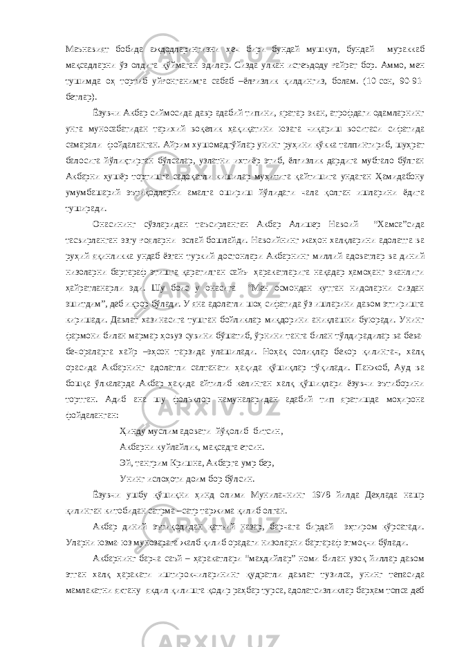 Маънавият бобида аждодларингизни ҳеч бири бундай мушкул, бундай мураккаб мақсадларни ўз олдига қўймаган эдилар. Сизда улкан истеъдоду ғайрат бор. Аммо, мен тушимда оҳ тортиб уйғонганимга сабаб –ёлғизлик қилдингиз, болам. (10-сон, 90-91- бетлар). Ёзувчи Акбар сиймосида давр адабий типини, яратар экан, атрофдаги одамларнинг унга муносабатидан тарихий воқелик ҳақиқатини юзага чиқариш воситаси сифатида самарали фойдаланган. Айрим хушомадгўйлар унинг руҳини кўкка талпинтириб, шуҳрат балосига йўлиқтирган бўлсалар, узлатни ихтиёр этиб, ёлғизлик дардига мубтало бўлган Акбарни ҳушёр тортишга садоқатли кишилар муҳитига қайтишига ундаган Ҳамидабону умумбашарий эътиқодларни амалга ошириш йўлидаги чала қолган ишларини ёдига туширади. Онасининг сўзларидан таъсирланган Акбар Алишер Навоий “Хамса”сида тасвирланган эзгу ғояларни эслай бошлайди. Навоийнинг жаҳон халқларини адолатга ва руҳий яқинликка ундаб ёзган туркий достонлари Акбарнинг миллий адоватлар ва диний низоларни бартараф этишга қаратилган сайъ- ҳаракатларига нақадар ҳамоҳанг эканлиги ҳайратланарли эди. Шу боис у онасига “Мен осмондан кутган нидоларни сиздан эшитдим”, деб иқрор бўлади. У яна адолатли шоҳ сифатида ўз ишларини давом эттиришга киришади. Давлат хазинасига тушган бойликлар миқдорини аниқлашни буюради. Унинг фармони билан мармар ҳовуз сувини бўшатиб, ўрнини танга билан тўлдирадилар ва бева- бечораларга хайр –эҳсон тарзида улашилади. Ноҳақ солиқлар бекор қилингач, халқ орасида Акбарнинг адолатли салтанати ҳақида қўшиқлар тўқилади. Панжоб, Ауд ва бошқа ўлкаларда Акбар ҳақида айтилиб келинган халқ қўшиқлари ёзувчи эътиборини тортган. Адиб ана шу фольклор намуналаридан адабий тип яратишда моҳирона фойдаланган: Ҳинду муслим адовати йўқолиб битсин, Акбарни куйлайлик, мақсадга етсин. Эй, тангрим Кришна, Акбарга умр бер, Унинг ислоҳоти доим бор бўлсин. Ёзувчи ушбу қўшиқни ҳинд олими Мунилачнинг 1978 йилда Деҳлада нашр қилинган китобидан сатрма –сатр таржима қилиб олган. Акбар диний эътиқодидан қатъий назар, барчага бирдай эҳтиром кўрсатади. Уларни юзма-юз мунозарага жалб қилиб орадаги низоларни бартараф этмоқчи бўлади. Акбарнинг барча саъй – ҳаракатлари “маҳдийлар” номи билан узоқ йиллар давом этган халқ ҳаракати иштирокчиларининг қудратли давлат тузилса, унинг тепасида мамлакатни яктану якдил қилишга қодир раҳбар турса, адолатсизликлар барҳам топса деб 