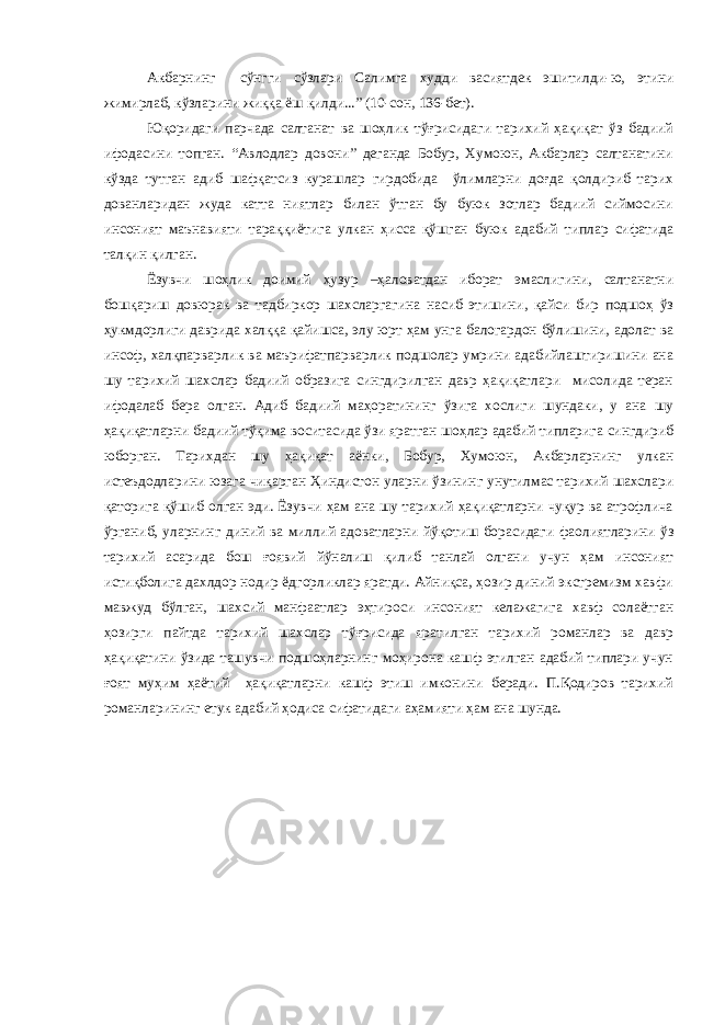 Акбарнинг сўнгги сўзлари Салимга худди васиятдек эшитилди-ю, этини жимирлаб, кўзларини жиққа ёш қилди...” (10-сон, 136-бет). Юқоридаги парчада салтанат ва шоҳлик тўғрисидаги тарихий ҳақиқат ўз бадиий ифодасини топган. “Авлодлар довони” деганда Бобур, Хумоюн, Акбарлар салтанатини кўзда тутган адиб шафқатсиз курашлар гирдобида ўлимларни доғда қолдириб тарих дованларидан жуда катта ниятлар билан ўтган бу буюк зотлар бадиий сиймосини инсоният маънавияти тараққиётига улкан ҳисса қўшган буюк адабий типлар сифатида талқин қилган. Ёзувчи шоҳлик доимий ҳузур –ҳаловатдан иборат эмаслигини, салтанатни бошқариш довюрак ва тадбиркор шахсларгагина насиб этишини, қайси бир подшоҳ ўз ҳукмдорлиги даврида халққа қайишса, элу юрт ҳам унга балогардон бўлишини, адолат ва инсоф, халқпарварлик ва маърифатпарварлик подшолар умрини адабийлаштиришини ана шу тарихий шахслар бадиий образига сингдирилган давр ҳақиқатлари мисолида теран ифодалаб бера олган. Адиб бадиий маҳоратининг ўзига хослиги шундаки, у ана шу ҳақиқатларни бадиий тўқима воситасида ўзи яратган шоҳлар адабий типларига сингдириб юборган. Тарихдан шу ҳақиқат аёнки, Бобур, Хумоюн, Акбарларнинг улкан истеъдодларини юзага чиқарган Ҳиндистон уларни ўзининг унутилмас тарихий шахслари қаторига қўшиб олган эди. Ёзувчи ҳам ана шу тарихий ҳақиқатларни чуқур ва атрофлича ўрганиб, уларнинг диний ва миллий адоватларни йўқотиш борасидаги фаолиятларини ўз тарихий асарида бош ғоявий йўналиш қилиб танлай олгани учун ҳам инсоният истиқболига дахлдор нодир ёдгорликлар яратди. Айниқса, ҳозир диний экстремизм хавфи мавжуд бўлган, шахсий манфаатлар эҳтироси инсоният келажагига хавф солаётган ҳозирги пайтда тарихий шахслар тўғрисида яратилган тарихий романлар ва давр ҳақиқатини ўзида ташувчи подшоҳларнинг моҳирона кашф этилган адабий типлари учун ғоят муҳим ҳаётий ҳақиқатларни кашф этиш имконини беради. П.Қодиров тарихий романларининг етук адабий ҳодиса сифатидаги аҳамияти ҳам ана шунда. 