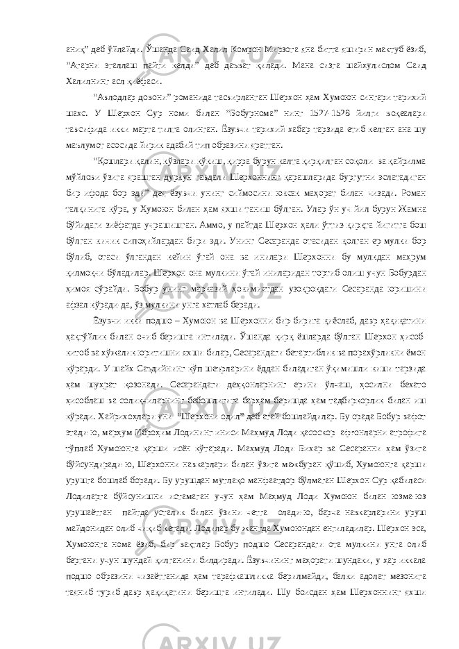 аниқ” деб ўйлайди. Ўшанда Саид Халил Комрон Мирзога яна битта яширин мактуб ёзиб, “Агарни эгаллаш пайти келди” деб даъват қилади. Мана сизга шайхулислом Саид Халилнинг асл қиёфаси. “Авлодлар довони” романида тасвирланган Шерхон ҳам Хумоюн сингари тарихий шахс. У Шерхон Сур номи билан “Бобурнома” нинг 1527-1528 йилги воқеалари тавсифида икки марта тилга олинган. Ёзувчи тарихий хабар тарзида етиб келган ана шу маълумот асосида йирик адабий тип образини яратган. “Қошлари қалин, кўзлари кўкиш, қирра бурун калта қирқилган соқоли ва қайрилма мўйлови ўзига ярашган дуркун гавдали Шерхоннинг қарашларида бургутни эслатадиган бир ифода бор эди” дея ёзувчи унинг сиймосини юксак маҳорат билан чизади. Роман талқинига кўра, у Хумоюн билан ҳам яхши таниш бўлган. Улар ўн уч йил бурун Жамна бўйидаги зиёфатда учрашишган. Аммо, у пайтда Шерхон ҳали ўттиз-қирқта йигитга бош бўлган кичик сипоҳийлардан бири эди. Унинг Сесаранда отасидан қолган ер-мулки бор бўлиб, отаси ўлгандан кейин ўгай она ва инилари Шерхонни бу мулкдан маҳрум қилмоқчи бўладилар. Шерхон она мулкини ўгай иниларидан тортиб олиш учун Бобурдан ҳимоя сўрайди. Бобур унинг марказий ҳокимиятдан узоқроқдаги Сесаранда юришини афзал кўради-да, ўз мулкини унга хатлаб беради. Ёзувчи икки подшо – Хумоюн ва Шерхонни бир-бирига қиёслаб, давр ҳақиқатини ҳақгўйлик билан очиб беришга интилади. Ўшанда қирқ ёшларда бўлган Шерхон ҳисоб- китоб ва хўжалик юритишни яхши билар, Сесарандаги бетартиблик ва порахўрликни ёмон кўрарди. У шайх Саъдийнинг кўп шеърларини ёддан биладиган ўқимишли киши тарзида ҳам шуҳрат қозонади. Сесарандаги деҳқонларнинг ерини ўлчаш, ҳосилни бехато ҳисоблаш ва солиқчиларнинг бебошлигига барҳам беришда ҳам тадбиркорлик билан иш кўради. Хайрихоҳлари уни “Шерхони одил” деб атай бошлайдилар. Бу орада Бобур вафот этади-ю, марҳум Иброҳим Лодининг иниси Маҳмуд Лоди қасоскор афғонларни атрофига тўплаб Хумоюнга қарши исён кўтаради. Маҳмуд Лоди Бихар ва Сесаранни ҳам ўзига бўйсундиради-ю, Шерхонни навкарлари билан ўзига мажбуран қўшиб, Хумоюнга қарши урушга бошлаб боради. Бу урушдан мутлақо манфаатдор бўлмаган Шерхон Сур қабиласи Лодиларга бўйсунишни истамаган учун ҳам Маҳмуд Лоди Хумоюн билан юзма-юз урушаётган пайтда усталик билан ўзини четга олади-ю, барча навкарларини уруш майдонидан олиб чиқиб кетади. Лодилар бу жангда Хумоюндан енгиладилар. Шерхон эса, Хумоюнга нома ёзиб, бир вақтлар Бобур подшо Сесарандаги ота мулкини унга олиб бергани учун шундай қилганини билдиради. Ёзувчининг маҳорати шундаки, у ҳар иккала подшо образини чизаётганида ҳам тарафкашликка берилмайди, балки адолат мезонига таяниб туриб давр ҳақиқатини беришга интилади. Шу боисдан ҳам Шерхоннинг яхши 