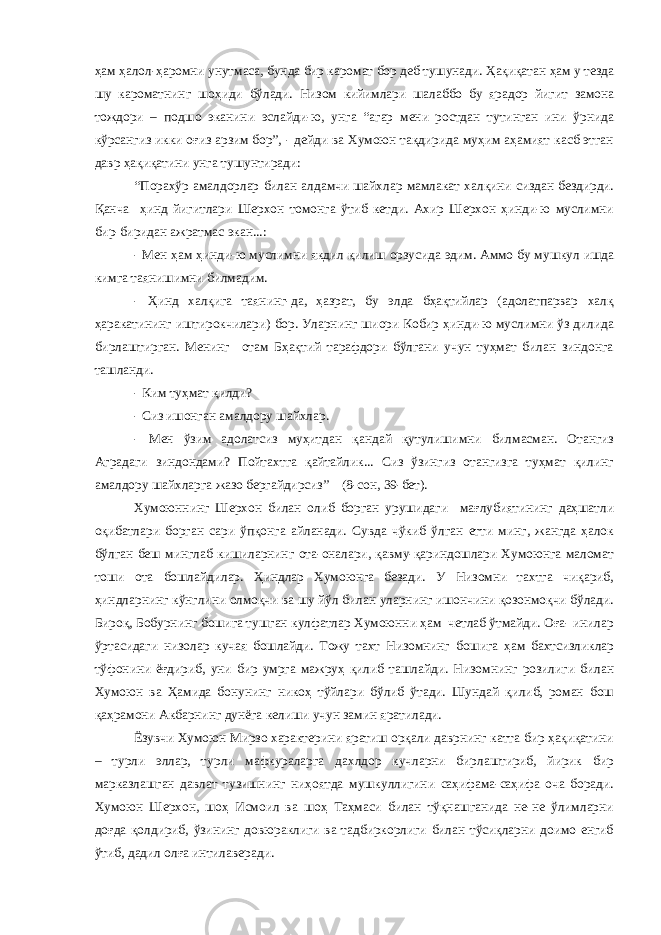 ҳам ҳалол-ҳаромни унутмаса, бунда бир каромат бор деб тушунади. Ҳақиқатан ҳам у тезда шу кароматнинг шоҳиди бўлади. Низом кийимлари шалаббо бу ярадор йигит замона тождори – подшо эканини эслайди-ю, унга “агар мени ростдан тутинган ини ўрнида кўрсангиз икки оғиз арзим бор”, - дейди ва Хумоюн тақдирида муҳим аҳамият касб этган давр ҳақиқатини унга тушунтиради: “Порахўр амалдорлар билан алдамчи шайхлар мамлакат халқини сиздан бездирди. Қанча ҳинд йигитлари Шерхон томонга ўтиб кетди. Ахир Шерхон ҳинди-ю муслимни бир-биридан ажратмас экан...: - Мен ҳам ҳинди-ю муслимни якдил қилиш орзусида эдим. Аммо бу мушкул ишда кимга таянишимни билмадим. - Ҳинд халқига таянинг-да, ҳазрат, бу элда бҳақтийлар (адолатпарвар халқ ҳаракатининг иштирокчилари) бор. Уларнинг шиори Кобир ҳинди-ю муслимни ўз дилида бирлаштирган. Менинг отам Бҳақтий тарафдори бўлгани учун туҳмат билан зиндонга ташланди. - Ким туҳмат қилди? - Сиз ишонган амалдору шайхлар. - Мен ўзим адолатсиз муҳитдан қандай қутулишимни билмасман. Отангиз Аградаги зиндондами? Пойтахтга қайтайлик... Сиз ўзингиз отангизга туҳмат қилинг амалдору шайхларга жазо бергайдирсиз” (8-сон, 39-бет). Хумоюннинг Шерхон билан олиб борган урушидаги мағлубиятининг даҳшатли оқибатлари борган сари ўпқонга айланади. Сувда чўкиб ўлган етти минг, жангда ҳалок бўлган беш минглаб кишиларнинг ота-оналари, қавму-қариндошлари Хумоюнга маломат тоши ота бошлайдилар. Ҳиндлар Хумоюнга безади. У Низомни тахтга чиқариб, ҳиндларнинг кўнглини олмоқчи ва шу йўл билан уларнинг ишончини қозонмоқчи бўлади. Бироқ, Бобурнинг бошига тушган кулфатлар Хумоюнни ҳам четлаб ўтмайди. Оға- инилар ўртасидаги низолар кучая бошлайди. Тожу тахт Низомнинг бошига ҳам бахтсизликлар тўфонини ёғдириб, уни бир умрга мажруҳ қилиб ташлайди. Низомнинг розилиги билан Хумоюн ва Ҳамида бонунинг никоҳ тўйлари бўлиб ўтади. Шундай қилиб, роман бош қаҳрамони Акбарнинг дунёга келиши учун замин яратилади. Ёзувчи Хумоюн Мирзо характерини яратиш орқали даврнинг катта бир ҳақиқатини – турли эллар, турли мафкураларга дахлдор кучларни бирлаштириб, йирик бир марказлашган давлат тузишнинг ниҳоятда мушкуллигини саҳифама-саҳифа оча боради. Хумоюн Шерхон, шоҳ Исмоил ва шоҳ Таҳмаси билан тўқнашганида не-не ўлимларни доғда қолдириб, ўзининг довюраклиги ва тадбиркорлиги билан тўсиқларни доимо енгиб ўтиб, дадил олға интилаверади. 