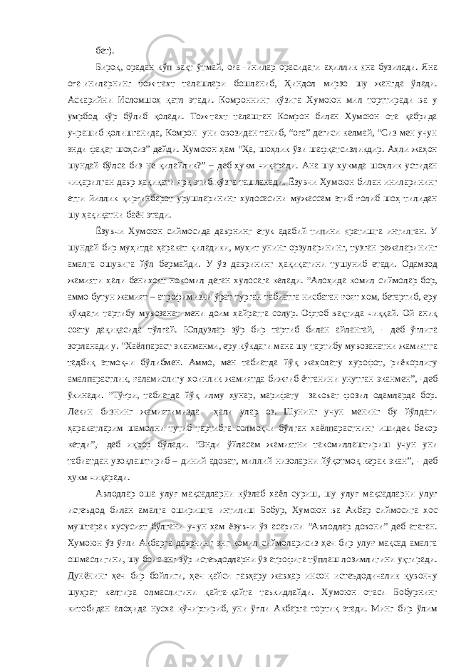 бет). Бироқ, орадан кўп вақт ўтмай, оға -инилар орасидаги аҳиллик яна бузилади. Яна оға-иниларнинг тож-тахт талашлари бошланиб, Ҳиндол мирзо шу жангда ўлади. Аскарийни Исломшоҳ қатл этади. Комроннинг кўзига Хумоюн мил торттиради ва у умрбод кўр бўлиб қолади. Тож-тахт талашган Комрон билан Хумоюн ота қабрида учрашиб қолишганида, Комрон уни овозидан таниб, “оға” дегиси келмай, “Сиз мен учун энди фақат шоҳсиз” дейди. Хумоюн ҳам “Ҳа, шоҳлик ўзи шафқатсизликдир. Аҳли жаҳон шундай бўлса биз не қилайлик?” – деб ҳукм чиқаради. Ана шу ҳукмда шоҳлик устидан чиқарилган давр ҳақиқати ярқ этиб кўзга ташланади. Ёзувчи Хумоюн билан иниларининг етти йиллик қирғинбарот урушларининг хулосасини мужассам этиб ғолиб шоҳ тилидан шу ҳақиқатни баён этади. Ёзувчи Хумоюн сиймосида даврнинг етук адабий типини яратишга интилган. У шундай бир муҳитда ҳаракат қиладики, муҳит унинг орзуларининг, тузган режаларининг амалга ошувига йўл бермайди. У ўз даврининг ҳақиқатини тушуниб етади. Одамзод жамияти ҳали бениҳоят нокомил деган хулосага келади. “Алоҳида комил сиймолар бор, аммо бутун жамият – атрофимизни ўрат турган табиатга нисбатан ғоят хом, бетартиб, еру кўкдаги тартибу мувозанат мени доим ҳайратга солур. Офтоб вақтида чиққай. Ой аниқ соату дақиқасида тўлғай. Юлдузлар зўр бир тартиб билан айлангай, - деб ўғлига зорланади у. “Хаёлпараст эканманми, еру кўкдаги мана шу тартибу мувозанатни жамиятга тадбиқ этмоқчи бўлибмен. Аммо, мен табиатда йўқ жаҳолату хурофот, риёкорлигу амалпарастлик, ғаламислигу хоинлик жамиятда бижғиб ётганини унутган эканмен”, -деб ўкинади. “Тўғри, табиатда йўқ илму ҳунар, марифату заковат фозил одамларда бор. Лекин бизнинг жамиятимизда ҳали улар оз. Шунинг учун менинг бу йўлдаги ҳаракатларим шамолни тутиб тартибга солмоқчи бўлган хаёлпарастнинг ишидек бекор кетди”,- деб иқрор бўлади. “Энди ўйласам жамиятни такомиллаштириш учун уни табиатдан узоқлаштириб – диний адоват, миллий низоларни йўқотмоқ керак экан”, - деб ҳукм чиқаради. Авлодлар оша улуғ мақсадларни кўзлаб хаёл суриш, шу улуғ мақсадларни улуғ истеъдод билан амалга оширишга интилиш Бобур, Хумоюн ва Акбар сиймосига хос муштарак хусусият бўлгани учун ҳам ёзувчи ўз асарини “Авлодлар довони” деб атаган. Хумоюн ўз ўғли Акбарга даврнинг энг комил сиймоларисиз ҳеч бир улуғ мақсад амалга ошмаслигини, шу боис энг зўр истеъдодларни ўз атрофига тўплаш лозимлигини уқтиради. Дунёнинг ҳеч бир бойлиги, ҳеч қайси гавҳару жавҳар инсон истеъдодичалик қувончу шуҳрат келтира олмаслигини қайта-қайта таъкидлайди. Хумоюн отаси Бобурнинг китобидан алоҳида нусха кўчиртириб, уни ўғли Акбарга тортиқ этади. Минг бир ўлим 