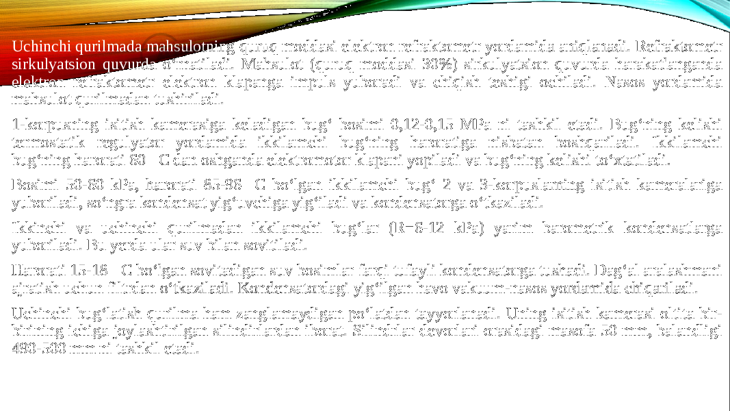 Uchinchi qurilmada mahsulotning quruq moddasi elektron refraktometr yordamida aniqlanadi. Refraktometr sirkulyatsion quvurda o‘rnatiladi. Mahsulot (quruq moddasi 30%) sirkulyatsion quvurda harakatlanganda elektron refraktometr elektron klapanga impuls yuboradi va chiqish teshigi ochiladi. Nasos yordamida mahsulot qurilmadan tushiriladi. 1-korpusning isitish kamerasiga keladigan bug‘ bosimi 0,12-0,15 MPa ni tashkil etadi. Bug‘ning kelishi termostatik regulyator yordamida ikkilamchi bug‘ning haroratiga nisbatan boshqariladi. Ikkilamchi bug‘ning harorati 60C dan oshganda elektromotor klapani yopiladi va bug‘ning kelishi to‘xtatiladi. Bosimi 50-60 kPa, harorati 85-96C bo‘lgan ikkilamchi bug‘ 2 va 3-korpuslarning isitish kameralariga yuboriladi, so‘ngra kondensat yig‘uvchiga yig‘iladi va kondensatorga o‘tkaziladi. Ikkinchi va uchinchi qurilmadan ikkilamchi bug‘lar (R=6-12 kPa) yarim barometrik kondensatlarga yuboriladi. Bu yerda ular suv bilan sovitiladi. Harorati 15-18C bo‘lgan sovitadigan suv bosimlar farqi tufayli kondensatorga tushadi. Dag‘al aralashmani ajratish uchun filtrdan o‘tkaziladi. Kondensatordagi yig‘ilgan havo vakuum-nasos yordamida chiqariladi. Uchinchi bug‘latish qurilma ham zanglamaydigan po‘latdan tayyorlanadi. Uning isitish kamerasi oltita bir- birining ichiga joylashtirilgan silindirlardan iborat. Silindrlar devorlari orasidagi masofa 50 mm, balandligi 490-500 mm ni tashkil etadi. 