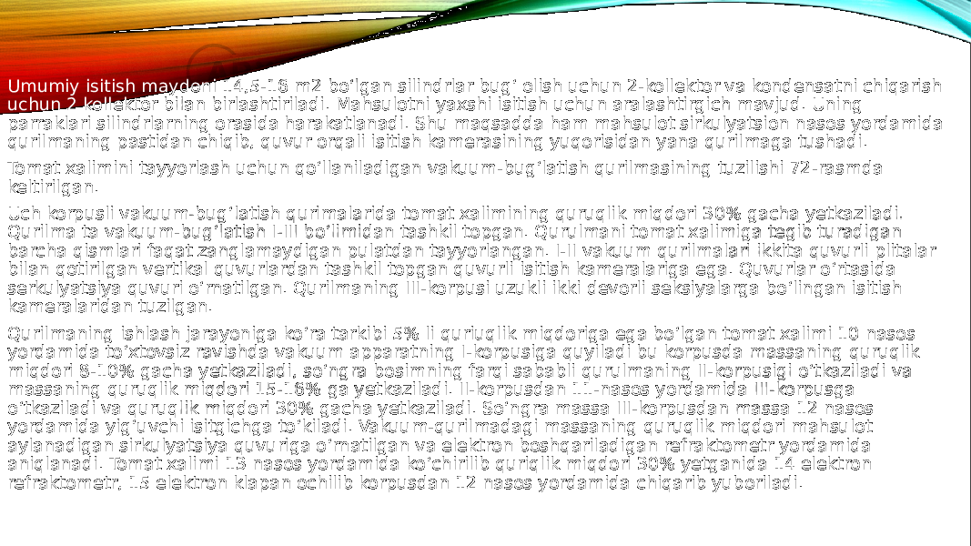 Umumiy isitish maydoni 14,5-16 m2 bo‘lgan silindrlar bug‘ olish uchun 2-kollektor va kondensatni chiqarish uchun 2 kollektor bilan birlashtiriladi. Mahsulotni yaxshi isitish uchun aralashtirgich mavjud. Uning parraklari silindrlarning orasida harakatlanadi. Shu maqsadda ham mahsulot sirkulyatsion nasos yordamida qurilmaning pastidan chiqib, quvur orqali isitish kamerasining yuqorisidan yana qurilmaga tushadi. Tomat xalimini tayyorlash uchun qo‘llaniladigan vakuum-bug‘latish qurilmasining tuzilishi 72-rasmda keltirilgan. Uch korpusli vakuum-bug‘latish qurimalarida tomat xalimining quruqlik miqdori 30% gacha yetkaziladi. Qurilma ta vakuum-bug‘latish I-III bo‘limidan tashkil topgan. Qurulmani tomat xalimiga tegib turadigan barcha qismlari faqat zanglamaydigan pulatdan tayyorlangan. I-II vakuum qurilmalari ikkita quvurli plitalar bilan qotirilgan vertikal quvurlardan tashkil topgan quvurli isitish kameralariga ega. Quvurlar o‘rtasida serkulyatsiya quvuri o‘rnatilgan. Qurilmaning III-korpusi uzukli ikki devorli seksiyalarga bo‘lingan isitish kameralaridan tuzilgan. Qurilmaning ishlash jarayoniga ko‘ra tarkibi 5% li quriuqlik miqdoriga ega bo‘lgan tomat xalimi 10 nasos yordamida to‘xtovsiz ravishda vakuum apparatning I-korpusiga quyiladi bu korpusda massaning quruqlik miqdori 8-10% gacha yetkaziladi, so‘ngra bosimning farqi sababli qurulmaning II-korpusigi o‘tkaziladi va massaning quruqlik miqdori 15-16% ga yetkaziladi. II-korpusdan 11-nasos yordamida III-korpusga o‘tkaziladi va quruqlik miqdori 30% gacha yetkaziladi. So‘ngra massa III-korpusdan massa 12 nasos yordamida yig‘uvchi isitgichga to‘kiladi. Vakuum-qurilmadagi massaning quruqlik miqdori mahsulot aylanadigan sirkulyatsiya quvuriga o‘rnatilgan va elektron boshqariladigan refraktometr yordamida aniqlanadi. Tomat xalimi 13 nasos yordamida ko‘chirilib quriqlik miqdori 30% yetganida 14 elektron refraktometr, 15 elektron klapan ochilib korpusdan 12 nasos yordamida chiqarib yuboriladi. 