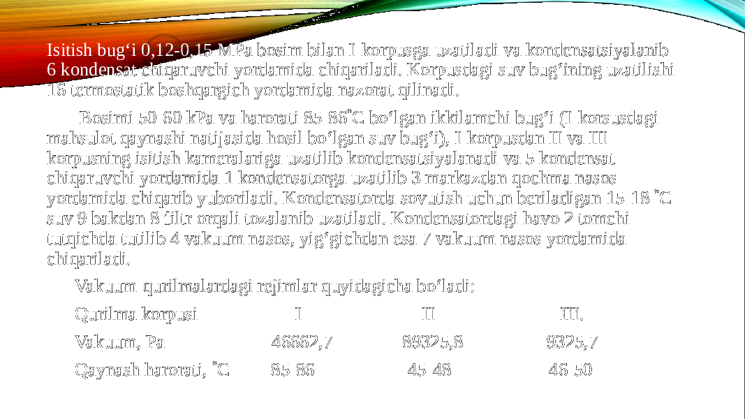 Isitish bug‘i 0,12-0,15 MPa bosim bilan I-korpusga uzatiladi va kondensatsiyalanib 6 kondensat chiqaruvchi yordamida chiqariladi. Korpusdagi suv bug‘ining uzatilishi 16 termostatik boshqargich yordamida nazorat qilinadi. Bosimi 50-60 kPa va harorati 85-86  C bo‘lgan ikkilamchi bug‘i (I-korsusdagi mahsulot qaynashi natijasida hosil bo‘lgan suv bug‘i), I-korpusdan II va III- korpusning isitish kameralariga uzatilib kondensatsiyalanadi va 5 kondensat chiqaruvchi yordamida 1 kondensatorga uzatilib 3 markazdan qochma nasos yordamida chiqarib yuboriladi. Kondensatorda sovutish uchun beriladigan 15-18  C suv 9 bakdan 8 filtr orqali tozalanib uzatiladi. Kondensatordagi havo 2 tomchi tutqichda tutilib 4 vakuum nasos, yig‘gichdan esa 7 vakuum nasos yordamida chiqariladi. Vakuum-qurilmalardagi rejimlar quyidagicha bo‘ladi: Qurilma korpusi I II III. Vakuum, Pa 46662,7 89325,8 9325,7 Qaynash harorati,  C 85-86 45-48 46-50 