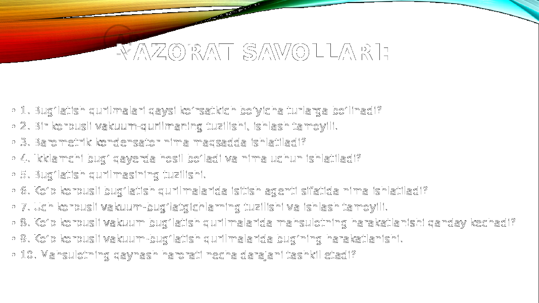 NAZORAT SAVOLLARI: • 1. Bug‘latish qurilmalari qaysi ko‘rsatkich bo‘yicha turlarga bo‘linadi? • 2. Bir korpusli vakuum-qurilmaning tuzilishi, ishlash tamoyili. • 3. Barometrik kondensator nima maqsadda ishlatiladi? • 4. Ikklamchi bug‘ qayerda hosil bo‘ladi va nima uchun ishlatiladi? • 5. Bug‘latish qurilmasining tuzilishi. • 6. Ko‘p korpusli bug‘latish qurilmalarida isitish agenti sifatida nima ishlatiladi? • 7. Uch korpusli vakuum-bug‘latgichlarning tuzilishi va ishlash tamoyili. • 8. Ko‘p korpusli vakuum bug‘latish qurilmalarida mahsulotning harakatlanishi qanday kechadi? • 9. Ko‘p korpusli vakuum-bug‘latish qurilmalarida bug‘ning harakatlanishi. • 10. Mahsulotning qaynash harorati necha darajani tashkil etadi? 