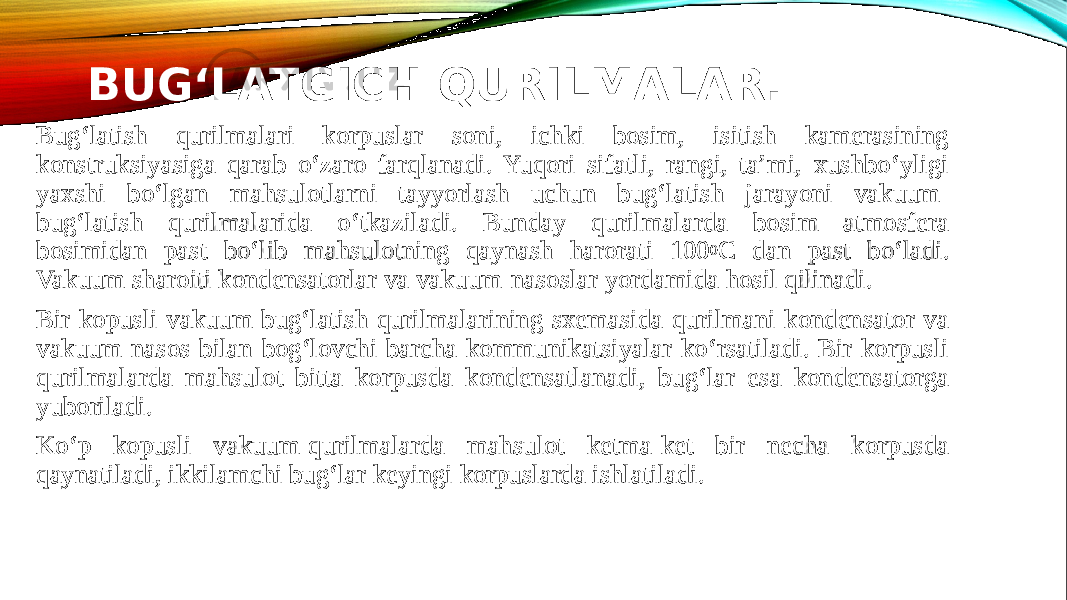 BUG‘LATGICH QURILMALAR. Bug‘latish qurilmalari korpuslar soni, ichki bosim, isitish kamerasining konstruksiyasiga qarab o‘zaro farqlanadi. Yuqori sifatli, rangi, ta’mi, xushbo‘yligi yaxshi bo‘lgan mahsulotlarni tayyorlash uchun bug‘latish jarayoni vakuum- bug‘latish qurilmalarida o‘tkaziladi. Bunday qurilmalarda bosim atmosfera bosimidan past bo‘lib mahsulotning qaynash harorati 100 0 C dan past bo‘ladi. Vakuum sharoiti kondensatorlar va vakuum-nasoslar yordamida hosil qilinadi. Bir kopusli vakuum bug‘latish qurilmalarining sxemasida qurilmani kondensator va vakuum-nasos bilan bog‘lovchi barcha kommunikatsiyalar ko‘rsatiladi. Bir korpusli qurilmalarda mahsulot bitta korpusda kondensatlanadi, bug‘lar esa kondensatorga yuboriladi. Ko‘p kopusli vakuum-qurilmalarda mahsulot ketma-ket bir necha korpusda qaynatiladi, ikkilamchi bug‘lar keyingi korpuslarda ishlatiladi. 