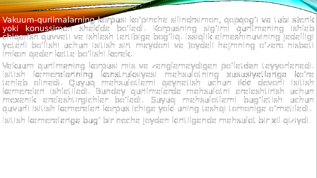 Vakuum-qurilmalarning korpusi ko‘pincha silindrsimon, qopqog‘i va tubi sferik yoki konussimon shaklda bo‘ladi. Korpusning sig‘imi qurilmaning ishlab chiqarish quvvati va ishlash tartibiga bog‘liq. Issiqlik almashinuvining jadalligi yetarli bo‘lishi uchun isitish sirt maydoni va foydali hajmning o‘zaro nisbati imkon qadar katta bo‘lishi kerak. Vakuum qurilmaning korpusi mis va zanglamaydigan po‘latdan tayyorlanadi. Isitish kameralarining konstruksiyasi mahsulotning xususiyatlariga ko‘ra tanlab olinadi. Quyuq mahsulotlarni qaynatish uchun ikki devorli isitish kameralari ishlatiladi. Bunday qurilmalarda mahsulotni aralashtirish uchun mexanik aralashtirgichlar bo‘ladi. Suyuq mahsulotlarni bug‘latish uchun quvurli isitish kameralari korpus ichiga yoki uning tashqi tomoniga o‘rnatiladi. Isitish kameralariga bug‘ bir necha joydan kiritilganda mahsulot bir xil qiziydi . 