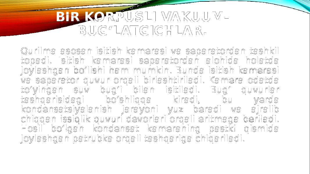 BIR KORPUSLI VAKUUM- BUG‘LATGICHLAR. Qurilma asosan isitish kamerasi va separatordan tashkil topadi. Isitish kamerasi separatordan alohida holatda joylashgan bo‘lishi ham mumkin. Bunda isitish kamerasi va separator quvur orqali birlashtiriladi. Kamera odatda to‘yingan suv bug‘i bilan isitiladi. Bug‘ quvurlar tashqarisidagi bo‘shliqqa kiradi, bu yerda kondensatsiyalanish jarayoni yuz beradi va ajralib chiqqan issiqlik quvuri devorlari orqali eritmaga beriladi. Hosil bo‘lgan kondensat kameraning pastki qismida joylashgan patrubka orqali tashqariga chiqariladi. 