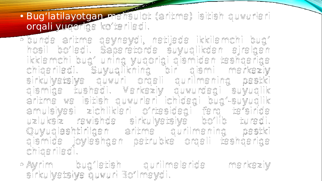 • Bug‘latilayotgan mahsulot (eritma) isitish quvurlari orqali yuqoriga ko‘tariladi. • bunda eritma qaynaydi, natijada ikkilamchi bug‘ hosil bo‘ladi. Separatorda suyuqlikdan ajralgan ikklamchi bug‘ uning yuqorigi qismidan tashqariga chiqariladi. Suyuqlikning bir qismi markaziy sirkulyatsiya quvuri orqali qurilmaning pastki qismiga tushadi. Markaziy quvurdagi suyuqlik eritma va isitish quvurlari ichidagi bug‘-suyuqlik emulsiyasi zichliklari o‘rtasidagi farq ta’sirida uzluksiz ravishda sirkulyatsiya bo‘lib turadi. Quyuqlashtirilgan eritma qurilmaning pastki qismida joylashgan patrubka orqali tashqariga chiqariladi. • Ayrim bug‘latish qurilmalarida markaziy sirkulyatsiya quvuri Bo’lmaydi. 