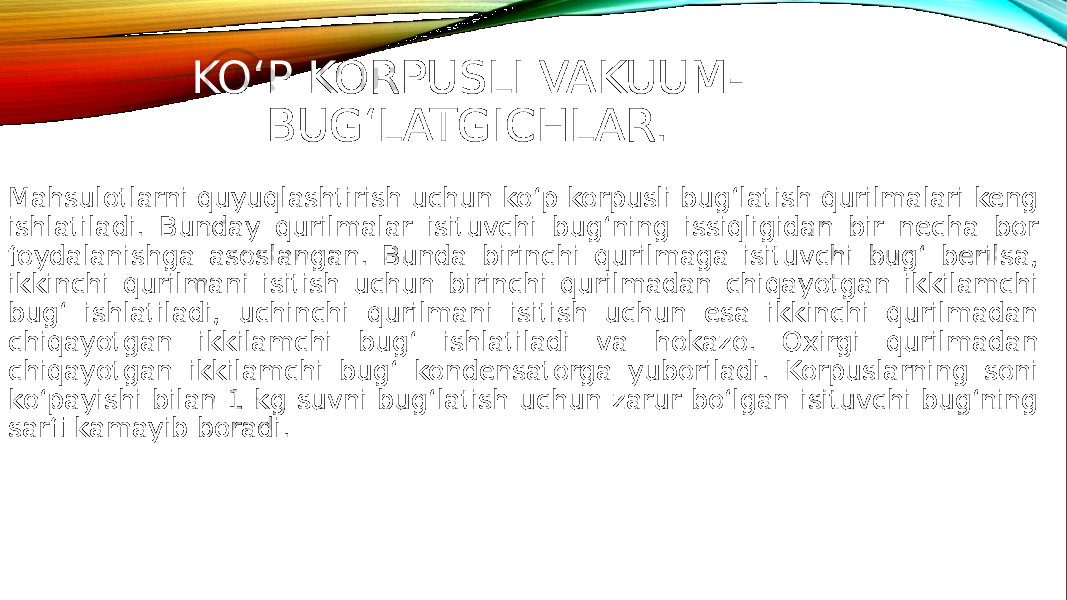 KO‘P KORPUSLI VAKUUM- BUG‘LATGICHLAR. Mahsulotlarni quyuqlashtirish uchun ko‘p korpusli bug‘latish qurilmalari keng ishlatiladi. Bunday qurilmalar isituvchi bug‘ning issiqligidan bir necha bor foydalanishga asoslangan. Bunda birinchi qurilmaga isituvchi bug‘ berilsa, ikkinchi qurilmani isitish uchun birinchi qurilmadan chiqayotgan ikkilamchi bug‘ ishlatiladi, uchinchi qurilmani isitish uchun esa ikkinchi qurilmadan chiqayotgan ikkilamchi bug‘ ishlatiladi va hokazo. Oxirgi qurilmadan chiqayotgan ikkilamchi bug‘ kondensatorga yuboriladi. Korpuslarning soni ko‘payishi bilan 1 kg suvni bug‘latish uchun zarur bo‘lgan isituvchi bug‘ning sarfi kamayib boradi. 