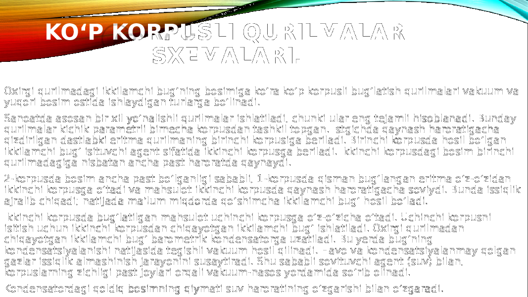 KO‘P KORPUSLI QURILMALAR SXEMALARI. Oxirgi qurilmadagi ikkilamchi bug‘ning bosimiga ko‘ra ko‘p korpusli bug‘latish qurilmalari vakuum va yuqori bosim ostida ishlaydigan turlarga bo‘linadi. Sanoatda asosan bir xil yo‘nalishli qurilmalar ishlatiladi, chunki ular eng tejamli hisoblanadi. Bunday qurilmalar kichik parametrli birnecha korpusdan tashkil topgan. Istgichda qaynash haroratigacha qizdirilgan dastlabki eritma qurilmaning birinchi korpusiga beriladi. Birinchi korpusda hosil bo‘lgan ikkilamchi bug‘ isituvchi agent sifatida ikkinchi korpusga beriladi. Ikkinchi korpusdagi bosim birinchi qurilmadagiga nisbatan ancha past haroratda qaynaydi. 2-korpusda bosim ancha past bo‘lganligi sababli, 1-korpusda qisman bug‘langan eritma o‘z-o‘zidan ikkinchi korpusga o‘tadi va mahsulot ikkinchi korpusda qaynash haroratigacha soviydi. Bunda issiqlik ajralib chiqadi; natijada ma’lum miqdorda qo‘shimcha ikkilamchi bug‘ hosil bo‘ladi. Ikkinchi korpusda bug‘latilgan mahsulot uchinchi korpusga o‘z-o‘zicha o‘tadi. Uchinchi korpusni isitish uchun ikkinchi korpusdan chiqayotgan ikkilamchi bug‘ ishlatiladi. Oxirgi qurilmadan chiqayotgan ikkilamchi bug‘ barometrik kondensatorga uzatiladi. Bu yerda bug‘ning kondensatsiyalanishi natijasida tegishli vakuum hosil qilinadi. Havo va kondensatsiyalanmay qolgan gazlar issiqlik almashinish jarayonini susaytiradi. Shu sababli sovituvchi agent (suv) bilan, korpuslarning zichligi past joylari orqali vakuum-nasos yordamida so‘rib olinadi. Kondensatordagi qoldiq bosimning qiymati suv haroratining o‘zgarishi bilan o‘zgaradi. 