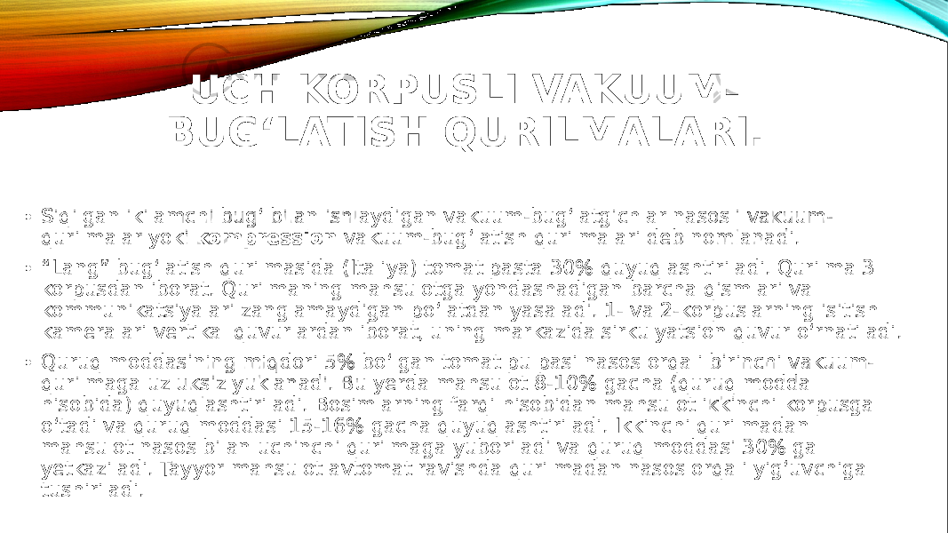 UCH KORPUSLI VAKUUM- BUG‘LATISH QURILMALARI. • Siqilgan ikilamchi bug‘ bilan ishlaydigan vakuum-bug‘latgichlar nasosli vakuum- qurilmalar yoki kompression vakuum-bug‘latish qurilmalari deb nomlanadi. • “ Lang” bug‘latish qurilmasida (Italiya) tomat pasta 30% quyuqlashtiriladi. Qurilma 3 korpusdan iborat. Qurilmaning mahsulotga yondashadigan barcha qismlari va kommunikatsiyalari zanglamaydigan po‘latdan yasaladi. 1- va 2-korpuslarning isitish kameralari vertikal quvurlardan iborat, uning markazida sirkulyatsion quvur o‘rnatiladi. • Quruq moddasining miqdori 5% bo‘lgan tomat pulpasi nasos orqali birinchi vakuum- qurilmaga uzluksiz yuklanadi. Bu yerda mahsulot 8-10% gacha (quruq modda hisobida) quyuqlashtiriladi. Bosimlarning farqi hisobidan mahsulot ikkinchi korpusga o‘tadi va quruq moddasi 15-16% gacha quyuqlashtiriladi. Ikkinchi qurilmadan mahsulot nasos bilan uchinchi qurilmaga yuboriladi va quruq moddasi 30% ga yetkaziladi. Tayyor mahsulot avtomat ravishda qurilmadan nasos orqali yig‘uvchiga tushiriladi. 