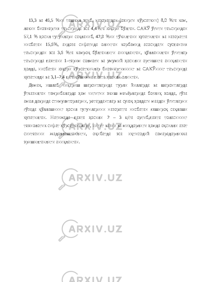 13,3 ва 46,5 %ни ташкил этиб, назоратдан (охирги кўрсаткич) 8,0 %га кам, лекин биоэнергия таъсирида эса 4,4%га юқори бўлган. САКЎ ўғити таъсиридан 57,1 % ҳосил тугунлари сақланиб, 42,9 %ни тўкилгани кузатилган ва назоратга нисбатан 15,6%, андоза сифатида олинган корбамид асосидаги суспензия таъсиридан эса 3,6 %га камроқ бўлганлиги аниқланган, қўлланилган ўғитлар таъсирида пахтани 1–терим салмоғи ва умумий ҳосилни ортишига аниқланган ҳолда, нисбатан юқори кўрсаткичлар биоэнергиянинг ва САКЎнинг таъсирида кузатилди ва 3,1–2,4 ц/га қўшимча пахта ҳосили олинган. Демак, ишлаб чиқариш шароитларида турли йилларда ва шароитларда ўтказилган тажрибаларда ҳам чигитни экиш меъёрларида боғлиқ холда, ғўза амал даврида стимуляторларни, ретардантлар ва суюқ ҳолдаги маадан ўғитларни ғўзада қўллашнинг ҳосил тугунларини назоратга нисбатан яхшироқ сақлаши кузатилган. Натижада пахта ҳосили 2 – 3 ц/га ортиб,пахта толасининг технологик сифат кўрсаткичлари, чигит вазни ва миқдорлиги ҳамда оқсилли азот синтезини жадаллашганлиги, оқибатда эса иқтисодий самарадорликка эришилганлиги аниқланган. 