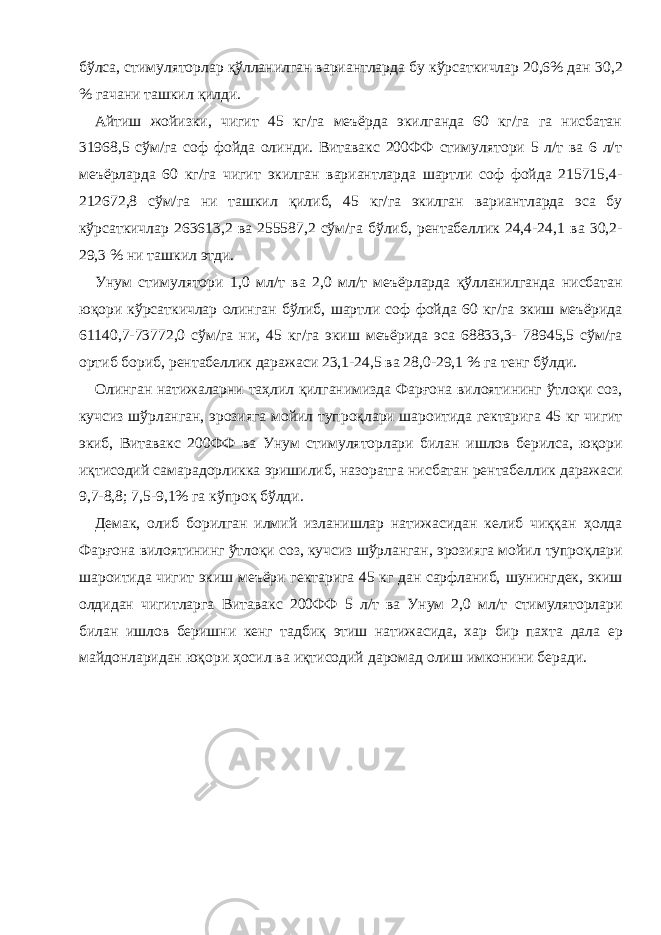 бўлса, стимуляторлар қўлланилган вариантларда бу кўрсаткичлар 20,6% дан 30,2 % гачани ташкил қилди. Айтиш жойизки, чигит 45 кг/га меъёрда экилганда 60 кг/га га нисбатан 31968,5 сўм/га соф фойда олинди. Витавакс 200ФФ стимулятори 5 л/т ва 6 л/т меъёрларда 60 кг/га чигит экилган вариантларда шартли соф фойда 215715,4- 212672,8 сўм/га ни ташкил қилиб, 45 кг/га экилган вариантларда эса бу кўрсаткичлар 263613,2 ва 255587,2 сўм/га бўлиб, рентабеллик 24,4-24,1 ва 30,2- 29,3 % ни ташкил этди. Унум стимулятори 1,0 мл/т ва 2,0 мл/т меъёрларда қўлланилганда нисбатан юқори кўрсаткичлар олинган бўлиб, шартли соф фойда 60 кг/га экиш меъёрида 61140,7-73772,0 сўм/га ни, 45 кг/га экиш меъёрида эса 68833,3- 78945,5 сўм/га ортиб бориб, рентабеллик даражаси 23,1-24,5 ва 28,0-29,1 % га тенг бўлди. Олинган натижаларни таҳлил қилганимизда Фарғона вилоятининг ўтлоқи соз, кучсиз шўрланган, эрозияга мойил тупроқлари шароитида гектарига 45 кг чигит экиб, Витавакс 200ФФ ва Унум стимуляторлари билан ишлов берилса, юқори иқтисодий самарадорликка эришилиб, назоратга нисбатан рентабеллик даражаси 9,7-8,8; 7,5-9,1% га кўпроқ бўлди. Демак, олиб борилган илмий изланишлар натижасидан келиб чиққан ҳолда Фарғона вилоятининг ўтлоқи соз, кучсиз шўрланган, эрозияга мойил тупроқлари шароитида чигит экиш меъёри гектарига 45 кг дан сарфланиб, шунингдек, экиш олдидан чигитларга Витавакс 200ФФ 5 л/т ва Унум 2,0 мл/т стимуляторлари билан ишлов беришни кенг тадбиқ этиш натижасида, хар бир пахта дала ер майдонларидан юқори ҳосил ва иқтисодий даромад олиш имконини беради. 