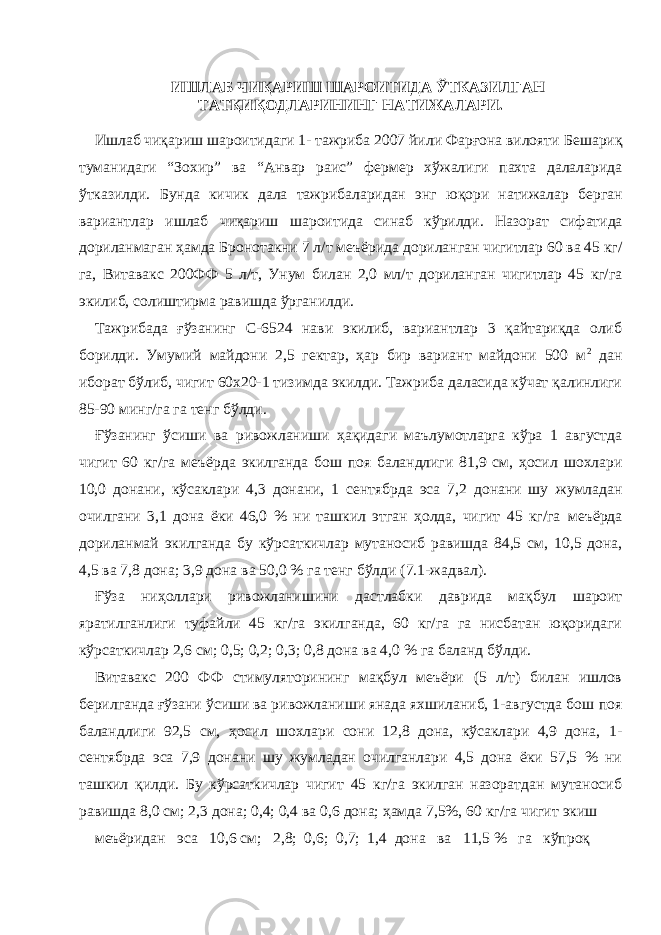 ИШЛАБ ЧИҚАРИШ ШАРОИТИДА ЎТКАЗИЛГАН ТАТҚИҚОДЛАРИНИНГ НАТИЖАЛАРИ. Ишлаб чиқариш шароитидаги 1- тажриба 2007 йили Фарғона вилояти Бешариқ туманидаги “Зохир” ва “Анвар раис” фермер хўжалиги пахта далаларида ўтказилди. Бунда кичик дала тажрибаларидан энг юқори натижалар берган вариантлар ишлаб чиқариш шароитида синаб кўрилди. Назорат сифатида дориланмаган ҳамда Бронотакни 7 л/т меъёрида дориланган чигитлар 60 ва 45 кг/ га, Витавакс 200ФФ 5 л/т, Унум билан 2,0 мл/т дориланган чигитлар 45 кг/га экилиб, солиштирма равишда ўрганилди. Тажрибада ғўзанинг С-6524 нави экилиб, вариантлар 3 қайтариқда олиб борилди. Умумий майдони 2,5 гектар, ҳар бир вариант майдони 500 м 2 дан иборат бўлиб, чигит 60х20-1 тизимда экилди. Тажриба даласида кўчат қалинлиги 85-90 минг/га га тенг бўлди. Ғўзанинг ўсиши ва ривожланиши ҳақидаги маълумотларга кўра 1 августда чигит 60 кг/га меъёрда экилганда бош поя баландлиги 81,9 см, ҳосил шохлари 10,0 донани, кўсаклари 4,3 донани, 1 сентябрда эса 7,2 донани шу жумладан очилгани 3,1 дона ёки 46,0 % ни ташкил этган ҳолда, чигит 45 кг/га меъёрда дориланмай экилганда бу кўрсаткичлар мутаносиб равишда 84,5 см, 10,5 дона, 4,5 ва 7,8 дона; 3,9 дона ва 50,0 % га тенг бўлди (7.1-жадвал). Ғўза ниҳоллари ривожланишини дастлабки даврида мақбул шароит яратилганлиги туфайли 45 кг/га экилганда, 60 кг/га га нисбатан юқоридаги кўрсаткичлар 2,6 см; 0,5; 0,2; 0,3; 0,8 дона ва 4,0 % га баланд бўлди. Витавакс 200 ФФ стимуляторининг мақбул меъёри (5 л/т) билан ишлов берилганда ғўзани ўсиши ва ривожланиши янада яхшиланиб, 1-августда бош поя баландлиги 92,5 см, ҳосил шохлари сони 12,8 дона, кўсаклари 4,9 дона, 1- сентябрда эса 7,9 донани шу жумладан очилганлари 4,5 дона ёки 57,5 % ни ташкил қилди. Бу кўрсаткичлар чигит 45 кг/га экилган назоратдан мутаносиб равишда 8,0 см; 2,3 дона; 0,4; 0,4 ва 0,6 дона; ҳамда 7,5%, 60 кг/га чигит экиш меъёридан эса 10,6 см; 2,8; 0,6; 0,7; 1,4 дона ва 11,5 % га кўпроқ 