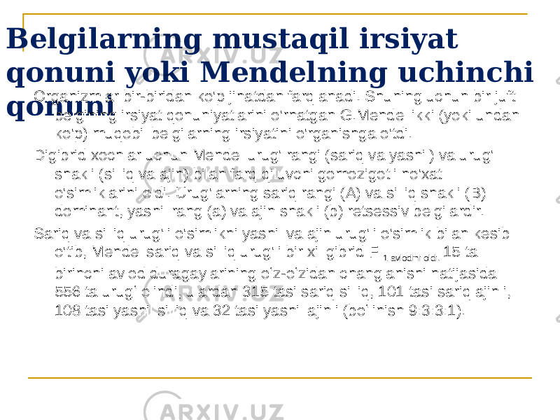 Belgilarning mustaqil irsiyat qonuni yoki Mendelning uchinchi qonuni Organizmlar bir-biridan ko&#39;p jihatdan farqlanadi. Shuning uchun bir juft belgining irsiyat qonuniyatlarini o&#39;rnatgan G.Mendel ikki (yoki undan ko&#39;p) muqobil belgilarning irsiyatini o&#39;rganishga o&#39;tdi. Digibrid xochlar uchun Mendel urug&#39; rangi (sariq va yashil) va urug&#39; shakli (silliq va ajin) bilan farq qiluvchi gomozigotli no&#39;xat o&#39;simliklarini oldi. Urug&#39;larning sariq rangi (A) va silliq shakli (B) dominant, yashil rang (a) va ajin shakli (b) retsessiv belgilardir. Sariq va silliq urug&#39;li o&#39;simlikni yashil va ajin urug&#39;li o&#39;simlik bilan kesib o&#39;tib, Mendel sariq va silliq urug&#39;li bir xil gibrid F 1 avlodini oldi. 15 ta birinchi avlod duragaylarining oʻz-oʻzidan changlanishi natijasida 556 ta urugʻ olindi, ulardan 315 tasi sariq silliq, 101 tasi sariq ajinli, 108 tasi yashil silliq va 32 tasi yashil ajinli (boʻlinish 9:3:3:1). 