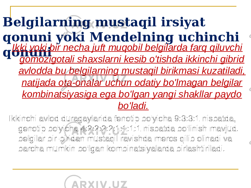 Belgilarning mustaqil irsiyat qonuni yoki Mendelning uchinchi qonuni Ikki yoki bir necha juft muqobil belgilarda farq qiluvchi gomozigotali shaxslarni kesib o&#39;tishda ikkinchi gibrid avlodda bu belgilarning mustaqil birikmasi kuzatiladi, natijada ota-onalar uchun odatiy bo&#39;lmagan belgilar kombinatsiyasiga ega bo&#39;lgan yangi shakllar paydo bo&#39;ladi. Ikkinchi avlod duragaylarida fenotip bo&#39;yicha 9:3:3:1 nisbatda, genotip bo&#39;yicha 4:2:2:2:2:1:1:1:1 nisbatda bo&#39;linish mavjud. belgilar bir-biridan mustaqil ravishda meros qilib olinadi va barcha mumkin bo&#39;lgan kombinatsiyalarda birlashtiriladi. 