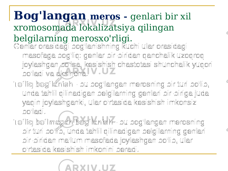 Bog&#39;langan meros - genlari bir xil xromosomada lokalizatsiya qilingan belgilarning merosxo&#39;rligi. Genlar orasidagi bog&#39;lanishning kuchi ular orasidagi masofaga bog&#39;liq: genlar bir-biridan qanchalik uzoqroq joylashgan bo&#39;lsa, kesishish chastotasi shunchalik yuqori bo&#39;ladi va aksincha. To&#39;liq bog&#39;lanish - bu bog&#39;langan merosning bir turi bo&#39;lib, unda tahlil qilinadigan belgilarning genlari bir-biriga juda yaqin joylashganki, ular o&#39;rtasida kesishish imkonsiz bo&#39;ladi. To&#39;liq bo&#39;lmagan bog&#39;lanish - bu bog&#39;langan merosning bir turi bo&#39;lib, unda tahlil qilinadigan belgilarning genlari bir-biridan ma&#39;lum masofada joylashgan bo&#39;lib, ular o&#39;rtasida kesishish imkonini beradi. 