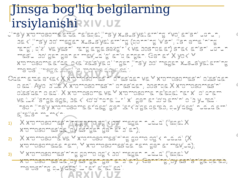 Jinsga bog&#39;liq belgilarning irsiylanishi Jinsiy xromosomalarda nafaqat jinsiy xususiyatlarning rivojlanishi uchun, balki jinsiy bo&#39;lmagan xususiyatlarning (qonning ivishi, tish emalining rangi, qizil va yashil ranglarga sezgirlik va boshqalar) shakllanishi uchun mas&#39;ul bo&#39;lgan genlar mavjudligi aniqlangan. Genlari X yoki Y xromosomalarida lokalizatsiya qilingan jinsiy bo&#39;lmagan xususiyatlarning merosi jinsga bog&#39;liq meros deyiladi. Odamlarda erkak X xromosomasini onasidan va Y xromosomasini otasidan oladi. Ayol bitta X xromosomasini onasidan, boshqa X xromosomasini otasidan oladi. X xromosoma va Y xromosoma nafaqat har xil o&#39;lcham va tuzilishga ega, balki ko&#39;pincha turli xil genlar to&#39;plamini olib yuradi. Inson jinsiy xromosomalaridagi gen tarkibiga qarab, quyidagi hududlarni ajratish mumkin: 1) X xromosomasining gomologik bo&#39;lmagan hududi (faqat X xromosomasida joylashgan genlar bilan); 2) X xromosoma va Y xromosomasining gomologik hududi (X xromosomada ham, Y xromosomasida ham genlar mavjud); 3) Y xromosomasining gomologik bo&#39;lmagan hududi (faqat Y xromosomasida joylashgan genlar bilan). Genning joylashishiga qarab, merosning quyidagi turlari ajratiladi. 