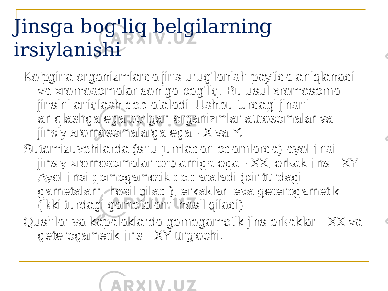 Jinsga bog&#39;liq belgilarning irsiylanishi Ko&#39;pgina organizmlarda jins urug&#39;lanish paytida aniqlanadi va xromosomalar soniga bog&#39;liq. Bu usul xromosoma jinsini aniqlash deb ataladi. Ushbu turdagi jinsni aniqlashga ega bo&#39;lgan organizmlar autosomalar va jinsiy xromosomalarga ega - X va Y. Sutemizuvchilarda (shu jumladan odamlarda) ayol jinsi jinsiy xromosomalar to&#39;plamiga ega - XX, erkak jins - XY. Ayol jinsi gomogametik deb ataladi (bir turdagi gametalarni hosil qiladi); erkaklari esa geterogametik (ikki turdagi gametalarni hosil qiladi). Qushlar va kapalaklarda gomogametik jins erkaklar - XX va geterogametik jins - XY urg&#39;ochi. 