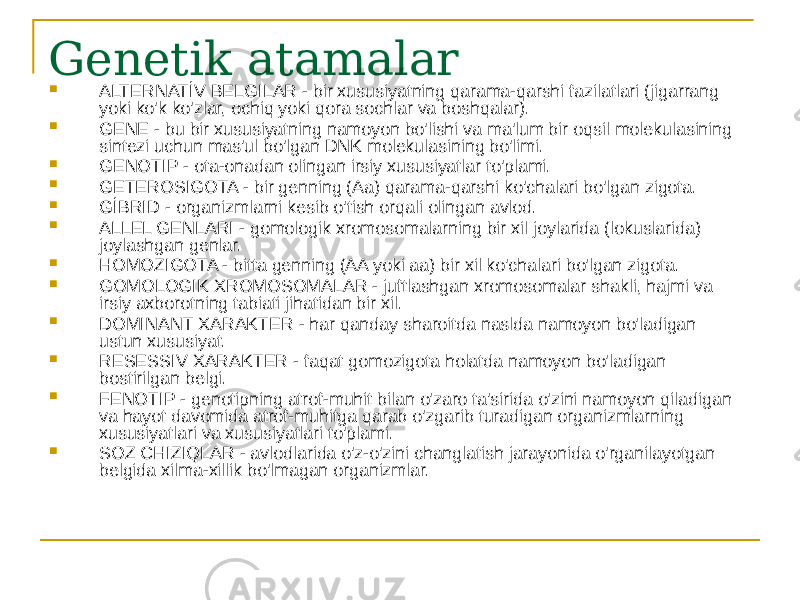 Genetik atamalar  ALTERNATİV BELGILAR - bir xususiyatning qarama-qarshi fazilatlari (jigarrang yoki ko&#39;k ko&#39;zlar, ochiq yoki qora sochlar va boshqalar).  GENE - bu bir xususiyatning namoyon bo&#39;lishi va ma&#39;lum bir oqsil molekulasining sintezi uchun mas&#39;ul bo&#39;lgan DNK molekulasining bo&#39;limi.  GENOTIP - ota-onadan olingan irsiy xususiyatlar to&#39;plami.  GETEROSIGOTA - bir genning (Aa) qarama-qarshi ko&#39;chalari bo&#39;lgan zigota.  GİBRID - organizmlarni kesib o&#39;tish orqali olingan avlod.  ALLEL GENLARI - gomologik xromosomalarning bir xil joylarida (lokuslarida) joylashgan genlar.  HOMOZIGOTA - bitta genning (AA yoki aa) bir xil ko&#39;chalari bo&#39;lgan zigota.  GOMOLOGIK XROMOSOMALAR - juftlashgan xromosomalar shakli, hajmi va irsiy axborotning tabiati jihatidan bir xil.  DOMINANT XARAKTER - har qanday sharoitda naslda namoyon bo&#39;ladigan ustun xususiyat.  RESESSIV XARAKTER - faqat gomozigota holatda namoyon bo&#39;ladigan bostirilgan belgi.  FENOTIP - genotipning atrof-muhit bilan o&#39;zaro ta&#39;sirida o&#39;zini namoyon qiladigan va hayot davomida atrof-muhitga qarab o&#39;zgarib turadigan organizmlarning xususiyatlari va xususiyatlari to&#39;plami.  SOZ CHIZIQLAR - avlodlarida o&#39;z-o&#39;zini changlatish jarayonida o&#39;rganilayotgan belgida xilma-xillik bo&#39;lmagan organizmlar. 