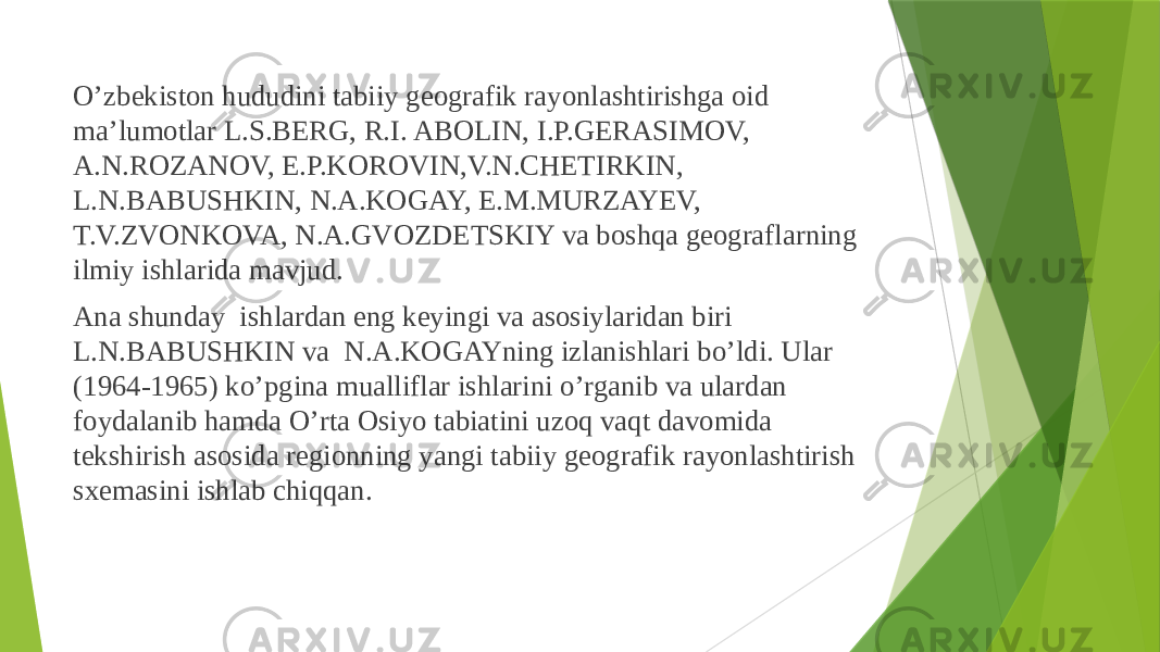  O’zbekiston hududini tabiiy geografik rayonlashtirishga oid ma’lumotlar L.S.BERG, R.I. ABOLIN, I.P.GERASIMOV, A.N.ROZANOV, E.P.KOROVIN,V.N.CHETIRKIN, L.N.BABUSHKIN, N.A.KOGAY, E.M.MURZAYEV, T.V.ZVONKOVA, N.A.GVOZDETSKIY va boshqa geograflarning ilmiy ishlarida mavjud. Ana shunday ishlardan eng keyingi va asosiylaridan biri L.N.BABUSHKIN va N.A.KOGAYning izlanishlari bo’ldi. Ular (1964-1965) ko’pgina mualliflar ishlarini o’rganib va ulardan foydalanib hamda O’rta Osiyo tabiatini uzoq vaqt davomida tekshirish asosida regionning yangi tabiiy geografik rayonlashtirish sxemasini ishlab chiqqan. 