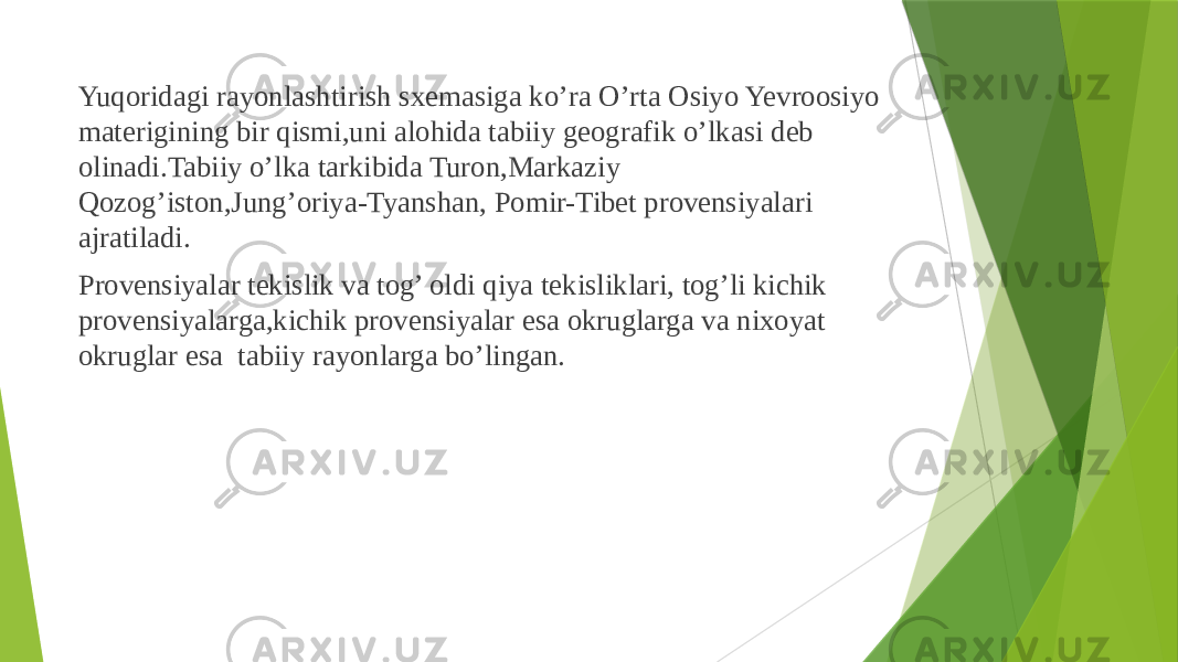  Yuqoridagi rayonlashtirish sxemasiga ko’ra O’rta Osiyo Yevroosiyo materigining bir qismi,uni alohida tabiiy geografik o’lkasi deb olinadi.Tabiiy o’lka tarkibida Turon,Markaziy Qozog’iston,Jung’oriya-Tyanshan, Pomir-Tibet provensiyalari ajratiladi. Provensiyalar tekislik va tog’ oldi qiya tekisliklari, tog’li kichik provensiyalarga,kichik provensiyalar esa okruglarga va nixoyat okruglar esa tabiiy rayonlarga bo’lingan. 